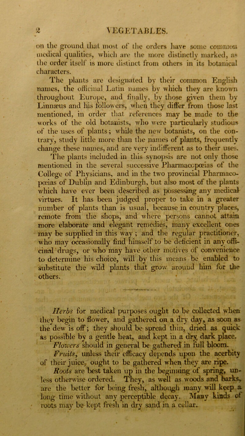 on the ground that most of the orders have some common medical qualities, which are the more distinctly marked, as the order itself is more distinct from others in its botanical characters. The plants are designated by their common English names, the officinal Latin names by which they are known throughout Europe, and finally^, by those given them by Linnaeus and his follow ers, when they differ from those last mentioned, in order that references may be made to the works of the old botanists, who were particularly studious of the uses of plants; while the new botanists, on the con- trary, study little more than the names of plants, frequently change these names, and are very indifferent as to their uses. The plants included in this synopsis are not only those mentioned in the several successive Pharmacopoeias of the College of Physicians, and in the two provincial Pharmaco- poeias of Dublin and Edinburgh, but also most of the plants which have ever been described as possessing any medical virtues. It lias been judged proper to take in a greater number of plants than is usual, because in country plaees, remote from the shops, and where persons cannot attain more elaborate and elegant remedies, many excellent ones may be supplied in this way ; and the regular practitioner, who may occasionally find himself to be deficient in any offi- cinal drugs, or who may have other motives of convenience to determine his choice, will by this means be enabled to substitute the wild plants that grow around him for the others. * Herbs for medical purposes ought to be collected when they begin to flower, and gathered on a dry day, as soon as the dew is off; they should be spread thin, dried as quick as possible by a gentle heat, and kept in a dry, dark place. Flowers should in general be gathered in full bloom. FruitSy unless their efficacy depends upon the acerbity of their juice,, ought to be gathered when they are ripe. Roots are best taken up in the beginning of spring, un- less otherwise ordered. They, as well as woods and barks, are the better for being fresh, although many will keep a long time without any perceptible decay. Many kinds of - roots may be kept fresh in dry sand in a cellar.