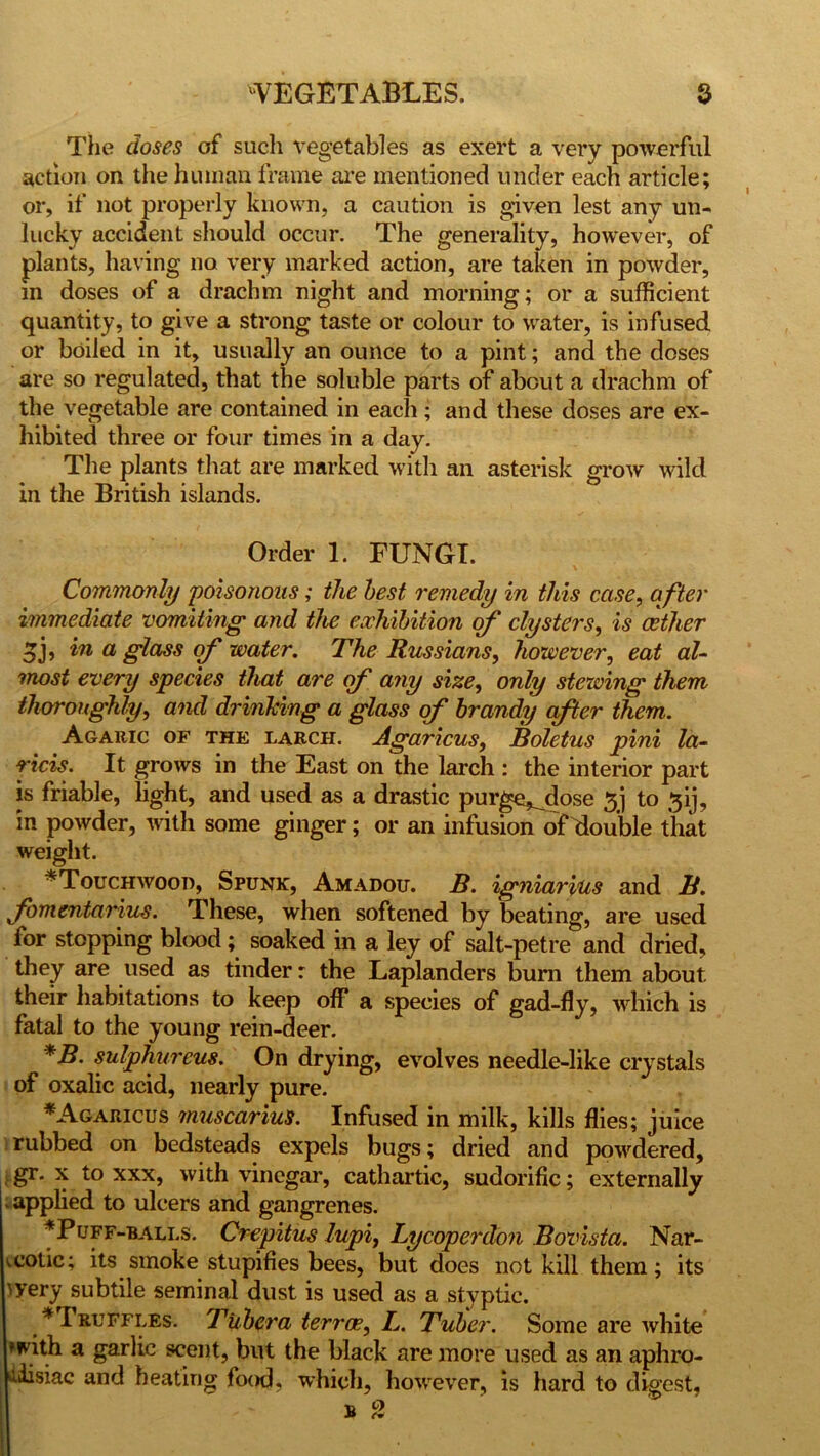 The doses of such vegetables as exert a very powerful action on the human frame are mentioned under each article; or, if not properly known, a caution is given lest any un- lucky accident should occur. The generality, however, of plants, having no very marked action, are taken in powder, m doses of a drachm night and morning; or a sufficient quantity, to give a strong taste or colour to water, is infused or boiled in it, usually an ounce to a pint; and the doses are so regulated, that the soluble parts of about a drachm of the vegetable are contained in each; and these doses are ex- hibited three or four times in a day. The plants that are marked with an asterisk grow wild in the British islands. Order 1. FUNGI. Commonly poisonous; the best remedy in this case, a fter immediate vomiting1 and the exhibition of clysters, is cether 5b in a glass of water. The Russians, however, eat al- most every species that are of any size, only stewing them thoroughly, and drinking a glass of brandy after them. Agaric of the larch. Agaricus, Boletus pini la- ricis. It grows in the East on the larch : the interior part is friable, light, and used as a drastic purge,_dose 3j to 3ij, in powder, with some ginger; or an infusion of double that weight. ^ *Touchwood, Spunk, Amadou. B. igniarius and B. fomentarius. These, when softened by beating, are used for stopping blood; soaked in a ley of salt-petre and dried, they are used as tinder r the Laplanders burn them about their habitations to keep off a species of gad-fly, which is fatal to the young rein-deer. *B. sulphureus. On drying, evolves needle-like crystals of oxalic acid, nearly pure. *Agaricus muscarius. Infused in milk, kills flies; juice rubbed on bedsteads expels bugs; dried and powdered, gr. x to xxx, with vinegar, cathartic, sudorific; externally ■ applied to ulcers and gangrenes. ^Puff-balls. Crepitus lupi, Lycoperdon Bovista. Nar- cotic; its smoke stupifies bees, but does not kill them; its >yery subtile seminal dust is used as a styptic. * I ruffles. Tubera terras, L. Tuber. Some are white with a garlic scent, but the black are more used as an aphro- jiisiac and heating food, which, however, is hard to digest, b 2