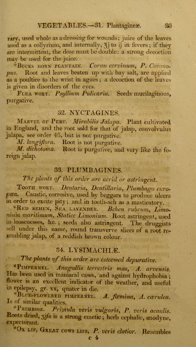 VEGETABLES.—31. Plantaginese. S3 rary, used whole as a dressing for wounds; juice of the leaves used as a collyrium, and internally, jj to ij in fevers; if they are intermittent, the dose must be double: a strong decoction may be used for the juice. * Bucks horn plantain. Cornu cervinum, F. Corono- pus. Root and leaves beaten up with bay salt, are applied as a poultice to the wrist in agues; a decoction of the leaves is given in disorders of the eyes. Flea wort. Psyllium Fulicaria. Seeds mucilaginous, purgative. 32. NYCTAGINES. Marvel of Peru. Mirabilis Jalapa. Plant cultivated in England, and the root sold for that of jalap, convolvulus jalapa, see order 43, but is not purgative. M. longiflora. Root is not purgative. M. dichotoma. Root is purgative, and very like the fo- reign jalap. 33. PLUMBAGINES. The plants of this order are acrid or astringent. Booth wort. Dentaria, Dentillaria, Plumbago euro- pwa. Caustic, corrosive, used by beggars to produce ulcers in order to excite pity; and in tooth-ach as a masticatory. *Reo behen, Sea lavender. Behen rub rum, Limo~ nium maritimum, Statice Limonium. Root astringent, used in loosenesses, See.; seeds also astringent. The druggists sell under this name, round transverve slices of a root re- sembling jalap, of a reddish brown colour. 84. LYSIMACHLE. The plants of this order are esteemed depurative, * Pimpernel. Anagallis terrestris mas, A. arvensis. Has been used in maniacal cases, and against hydrophobia; flower is an excellent indicator of the weather, and useful in epilepsy, gr. xx, quater in die. ^Blue-flowered pimpernel. A. feemina, A. ccerulea. Is of similar qualities. Primrose. Prijnida veris vulgaris, P. veris acaulis. Roots dried, 3jfs is a strong emetic; herb cephalic, anodyne, expectorant. *0x lip, Great cows lips, P. veris elatior. Resembles