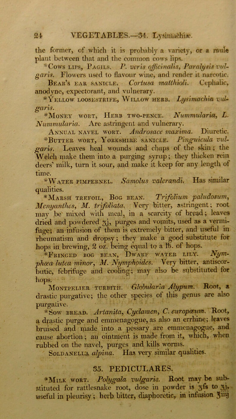 the former, of which it is probably a variety, or a mule plant between that and the common cows lips. * Cows lips, Pagils. P. veris officinalis, Paralysis vul- garis. Flowers used to flavour wine, and render it narcotic. Beau's ear sanicle, Coriusa malthioli. Cephalic, anodyne, expectorant, and vulnerary. * Yellow loosestrife, Willow herb. Lysimachia vul- garis. *Money wort, Herb two-pence. Nummularia, L. Nummularia. Are astringent and vulnerary. Annual navel wort. Androsace maxima. Diuretic. ^Butter wort, Yorkshire sanicle. Pinguicvla vul- garis. Leaves heal wounds and chaps of the skin; the Welch make them into a purging syrup; they thicken rein deers’ milk, turn it sour, and make it keep for any length of time. *Water pimpernel. Samolus valerandi. Has similar qualities. *Marsh trefoil, Bog bean. Trifolium paludosum, Menyanthes, M. trifoliata. Very bitter, astringent; root may be' mixed with meal, in a scarcity of bread; leaves dried and powdered 3j, purges and vomits, used as a vermi- fuge; an infusion of them is extremely bitter, and useful in rheumatism and dropsy; they make a good substitute for hops in brewing, 2 oz. being equal to a lb. of hops. ^Fringed bog bean, Dwarf water lily. Nym- phcea lutea minor, M. Nymphoides. Very bitter, antiscor- butic, febrifuge and cooling; may also be substituted tor hops. Montpelier turbith. Globularia Atypum. Root, a drastic purgative; the other species of this genus are also purgative. *Sow bread. Artanita, Cyclamen, C. europasum. Root, a drastic purge and emmenagogue, as also an errhine; leaves bruised and made into a pessary are emmenagogue, and cause abortion; an ointment is made from it, which, when rubbed on the navel, purges and kills worms. Soldanella alpina. Has very similar qualities. 35, PEDICULARES. *Milk wort. Polygala vulgaris. Root may be sub- stituted for rattlesnake root, dose in powder is 5fs to 3,|> useful in pleurisy; herb bitter, diaphoretic, in infusion $iiij