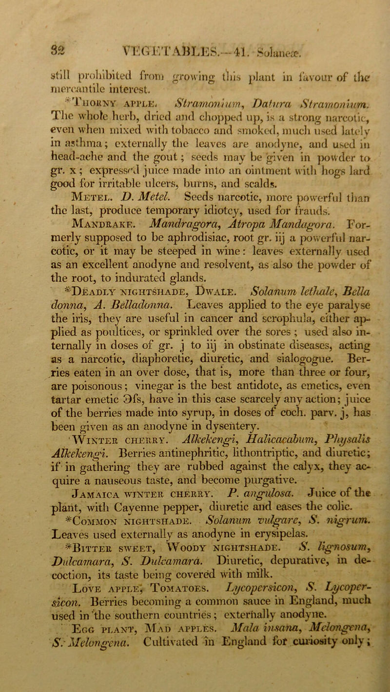 still prohibited from growing this plant in favour of the mercantile interest. 'Thorny apple. Stramonium, Datura Stramonium. The whole herb, dried and chopped up, is a strong narcotic, even when mixed with tobacco and smoked, much used lately in asthma; externally the leaves are anodyne, and used in head-ache and the gout; seeds may be given in powder to gr. x; expressed juice made into an ointment with hogs lard good for irritable ulcers, burns, and scalds. Metel. D. Metel. Seeds narcotic, more powerful than the last, produce temporary idiotcy, used for frauds. Mandrake. Mandragora, Atropa Mandagora. For- merly supposed to be aphrodisiac, root gr. iij a powerful nar- cotic, or it may be steeped in wine: leaves externally used as an excellent anodyne and resolvent, as also the powder of the root, to indurated glands. ^Deadly nightshade, Dwale. Solarium letliale, Bella donna, A. Belladonna. Leaves applied to the eye paralyse the iris, they are useful in cancer and scrophula, either ap- plied as poultices, or sprinkled over the sores ; used also in- ternally in doses of gr. j to iij in obstinate diseases, acting as a narcotic, diaphoretic, diuretic, and sialogogue. Ber- ries eaten in an over dose, that is, more than three or four, are poisonous; vinegar is the best antidote, as emetics, even tartar emetic 3fs, have in this case scarcely any action; juice of the berries made into syrup, in doses of coch. parv. j, has been given as an anodyne in dysentery. Winter cherry. Alkckengi, Halicacabum, PIiij sails Atkekengi. Berries antinephritic, lithontriptic, and diuretic; if in gathering they are rubbed against the calyx, they ac- quire a nauseous taste, and become purgative. Jamaica winter cherry. P. angulosa. Juice of the plant, with Cayenne pepper, diuretic and eases the colic. ^Common nightshade. Solanum vulgar c, S. nigrum. Leaves used externally as anodyne in erysipelas. ^Bitter sweet, Woody nightshade. S. Ugnosum, Dulcamara, S. Dulcamara. Diuretic, depurative, in de- coction, its taste being covered with milk. Love apple; Tomatoes. Lycopersicon, S. Lycopcr- slcon. Berries becoming a common sauce in England, much used in the southern countries; externally anodyne. Egg plant, Mad apples. Mala insana, Mdongenay S. Melongena. Cultivated in England for curiosity only;