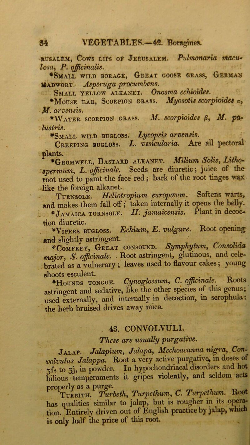 rusalem, Cows lips of Jerusalem. Pulmonaria macu* losa, P. officinalis. ♦Small wild borage, Great goose grass, German II ad wort. Asperuga procumbens. Small yellow alkanet. Onosma echioides. ♦Mouse ear, Scorpion grass. Myosotis scorpioides a, M. arvensis. ♦Water scorpion grass. M. scorpioides $, M. pa* lustris. ♦Small wild bugloss. Lycopsis arvensis. Creeping bugloss. L. vesicularia. Are all pectoral plants. ♦Gromwell, Bastard alkanet. Milium Solis, Litho* spermum, L.officinale. Seeds are diuretic; juice of the root used to paint the face red; bark of the root tinges wax dike the foreign alkanet. Turnsole. Heliotropium europceum. Softens warts, and makes them fall off; taken internally it opens the belly. * Jamaica turnsole. H. jamaicensis. Plant in decoc- tion diuretic. ♦Vipers bugloss. Echium, E. vidgare. Root opening and slightly astringent. o „ ... *Comfrey, Great consound. Symphytum, tonsoliaa major, S. officinale. ■ Root astringent, glutinous, and cele- brated as a vulnerary ; leaves used to flavour cakes; young Bhoots esculent. . _ ♦Hounds tongue. Cynoglossum, C. officinale. Roots astringent and sedative, like the other species of this genus; used externally, and internally m decoction, in scrophula. the herb bruised drives away mice. 43. CONVOLVULI. These are usually purgative. Jalap. Jalapium, Jalapa, Mechoacanna nigra, Con- volvulus Jalappa. Root a very active purgative, in doses of 5fs to 3j, in powder. In hypochondriacal disorders and hot bilious temperaments it gripes violently, and seldom acts properly as a purge. Turbith. Turbeth, Turpethum, C. Turpethum. Root has qualities similar to jalap, but is rougher in its opera- tion. Entirely driven out of English practice by jalap, which is only half the price of this root.