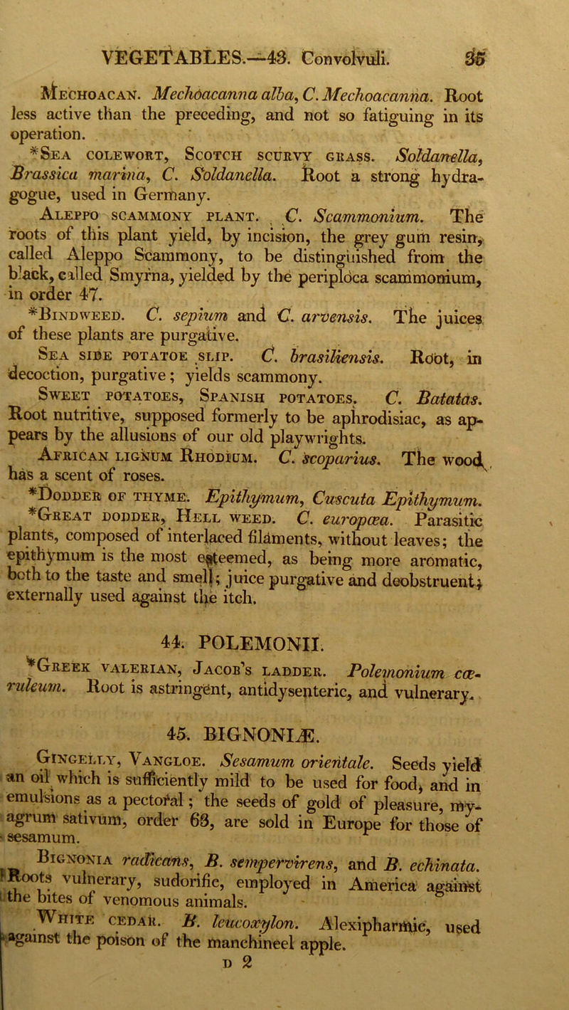 VEGETABLES.—43. Convolvuli. Mechoacan. Mechdacanna alba, C. Mechoacanna. Root less active than the preceding, and not so fatiguing in its operation. *Sea cole wort, Scotch scurvy grass. Soldanella, Brassica marina, C. Soldanella. Boot a strong hydra- gogue, used in Germany. Aleppo scammony plant. C. Scammonium. The roots of this plant yield, by incision, the grey gum resin, called Aleppo Scammony, to be distinguished from the black, called Smyrna, yielded by the periploca scammonium, in order 47. ^Bindweed. C. septum and C. arvensis. The juices of these plants are purgative. Sea side potatoe slip. C. brasiliensis. Root, in decoction, purgative; yields scammony. Sweet potatoes, Spanish potatoes. C. Batatas. Root nutritive, supposed formerly to be aphrodisiac, as ap- pears by the allusions of our old playwrights. African lignum Rhodium. C. scoparius. The wood^ has a scent of roses. *Dodder of thyme. Epithymum, Cuscuta Epithymum. Great dodder, Hell weed. C. europcea. Parasitic plants, composed of interlaced filaments, without leaves; the epithymum is the most esteemed, as being more aromatic, bcth to the taste and smell; juice purgative and deobstruentj externally used against the itch. 44. POLEMONII. ^Greek valerian, Jacob’s ladder. Polemonium cae- ruleum. Root is astringent, antidysenteric, and vulnerary. 45. BIGNONLE. Gingelly, Vangloe. Sesamum orientate. Seeds yield an oil which is sufficiently mild to be used for food, and in emulsions as a pectoral; the seeds of gold of pleasure, my- agrum sativum, order 63, are sold in Europe for those of ■ sesamum. Bignoxia radlcans, B. sempervrrens, and B. echinata. oots vulnerary, sudorific, employed in America against i the bites of venomous animals. White cedar. B. lekcoacylon. Alexipharrtiic, used * against the poison of the manchineel apple. n 2