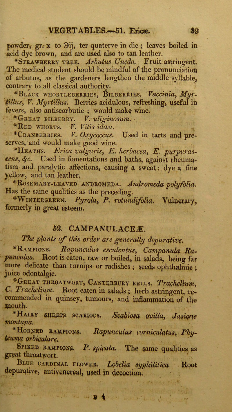 •» * V powder* gr. x to 9ij, ter quaterve in die; leaves boiled in acid dye brown, and are used also to tan leather. ^Strawberry tree. Arbutus Unedo. Fruit astringent. The medical student should be mindful of the pronunciation of arbutus, as the gardeners lengthen the middle syllable, contrary to all classical authority. *Black whortleberries, Bilberries. Vaccinia, Myr- tillus, V. Myrtillus. Berries acidulous, refreshing, useful in fevers, also antiscorbutic ; would make wine. *Great bilberry. V. uliginosum. ' *Red whorts. V. Vitis idcea. ^Cranberries. V. Oxycoccus. Used in tarts and pre- serves, and would make good wine. *Heaths. Erica vulgaris, E. herbacea, E. pur puras- cens, (Sfc. Used in fomentations and baths, against rheuma- tism and paralytic affections, causing a sweat: dye a fine yellow, and tan leather. * Rosemary-leaved andromeda. Andromeda polyfolia. Has the same qualities as the preceding. *Wintergreen. Pyrolay P. rotundifolia. Vulnerary, formerly in great esteem. 5%. CAMPANULACEJC. The plants of this order are generally depurative. *Rampions. Rapunculus esculentus, Campanula Ra- punoulus. Root is eaten, raw or boiled, in salads, being far more delicate than turnips or radishes ; seeds ophthalmic ; juice odontalgic. *Great tiiroatwort, Canterbury bells. Trachelium, C. Trachelium. Root eaten in salads ; herb astringent, re- commended in quinsey, tumours, and inflammation of the mouth. * Hairy sheeps scabious. Scabiosa ovilla, Jasicpie montana. *Horned rampions. Rapunculus corniculatusx Phy- teuma orbiculare. Spiked rahpionb. P. spipata, The same qualities as great throatwort. Blue cardinal flower. Lobelia syphilitica Root depurative, antivenereal, used in decoction.
