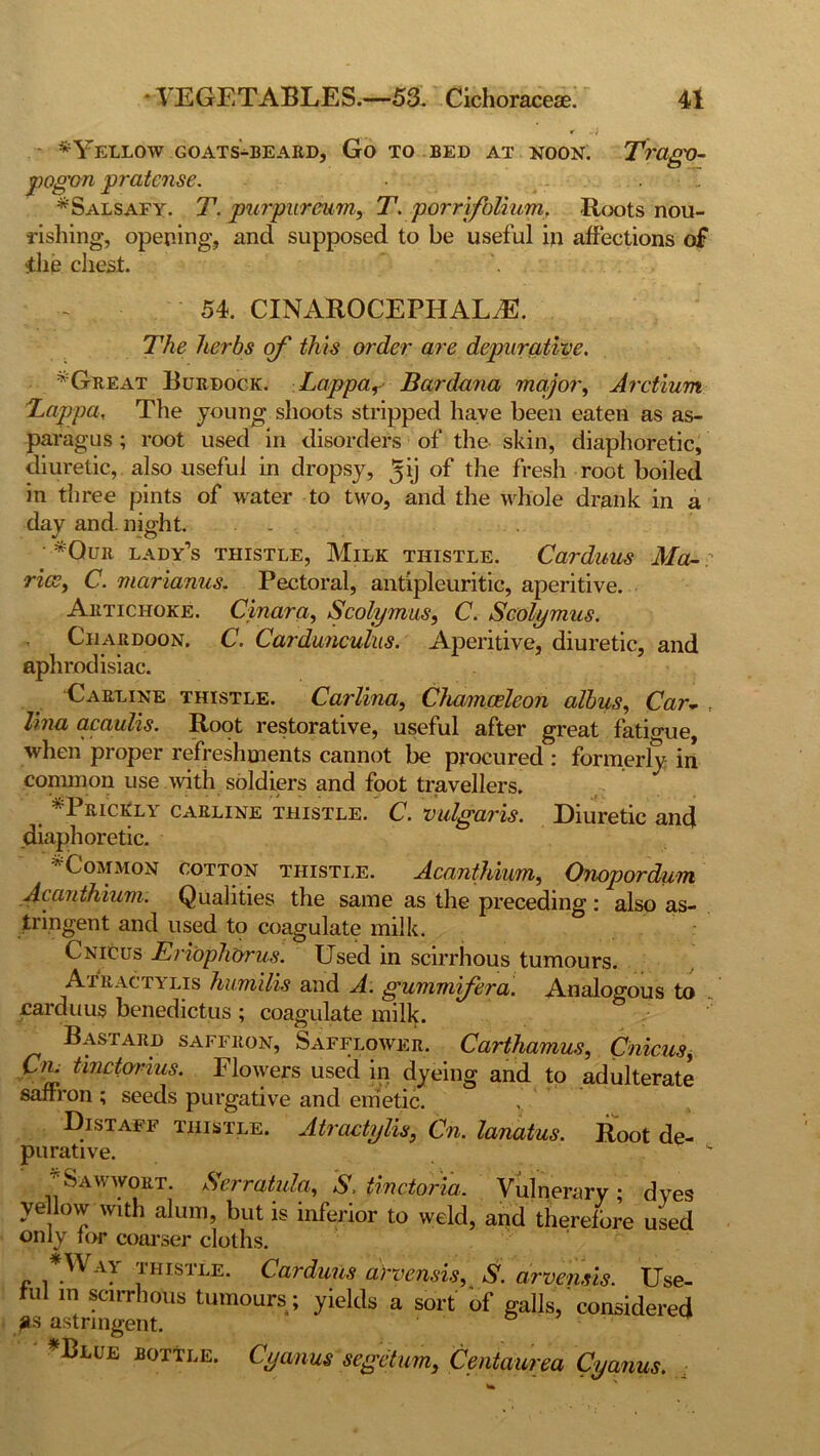 f ••} *Yellow goats-beard, Go to bed at noon. Trago- pogon pratcnse. • . T *Salsafy. T. purpureum, T. porrifolium. Roots nou- rishing, opening, and supposed to be useful in affections of ilie chest. 54. CINAROCEFHALdE. The herbs of this order are depuratiye. * Great Burdock. Lappa, Bardmia major, Arctium Lappa, The young shoots stripped have been eaten as as- paragus ; root used in disorders of the skin, diaphoretic, diuretic, also useful in dropsy, ^ij of the fresh root boiled in tliree pints of water to two, and the whole drank in a day and. night. . . • *Qur lady’s thistle, Milk thistle. Carduus Mo- ritz, C. marianus. Pectoral, antipleuritic, aperitive. Artichoke. Cinara, Scolymus, C. Scolymus. Chardoon. C. Cardunculus. Aperitive, diuretic, and aphrodisiac. Carline thistle. Carlina, Chamceleon albas. Carv , lina acaulis. Root restorative, useful after great fatigue, when proper refreshments cannot be procured : formerly in common use with soldiers and foot travellers. ^Prickly carline thistle. C. vulgaris. Diuretic and diaphoretic. * Common cotton thistle. Acanthium, Onopordum Acanthium. Qualities the same as the preceding: also as- tringent and used to coagulate milk. Cnicus EriopliOrus. Used in scirrhous tumours. Atiiactylis humilis and A. gummifera. Analogous to carduus benedictus ; coagulate milk. Bastard saffron, Safflower. Carthamus, Cnicus, Cm tmctorius. Flowers used in dyeing and to adulterate saffron ; seeds purgative and emetic. Distaff thistle. Atractylis, Cn. lanatus. Root de- purative.  Sawwort. Serratula, A, tinctoria. Vulnerary dves ye low with alum, but is inferior to weld, and therefore used only for coarser cloths. „ ™ISTiE- Carduus arvensis, S. arvensis. Use- ful in scirrhous tumours ; yields a sort of galls, considered gs astringent. *Blue bottle. Cyanus segetum., Centaurea Cyanus. ;