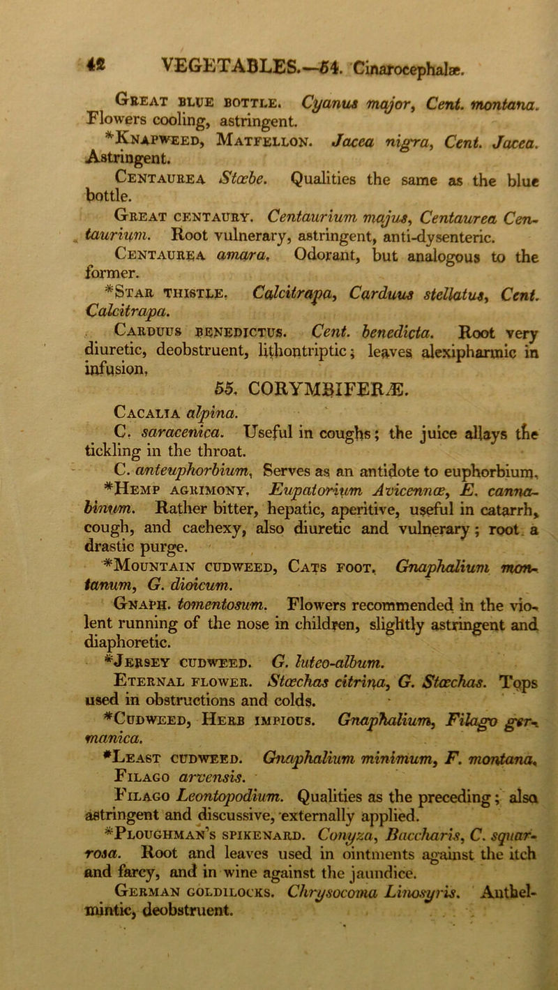 Gee at blue bottle. Cyanus major, Cent, montana. Flowers cooling, astringent. ^Knapweed, Matfellon. Jacea nigra, Cent. Jacea. Astringent. Centaurea Stocbe. Qualities the same as the blue bottle. Great centaury. Centaurium majvj, Centaurea Cen- taurium. Root vulnerary, astringent, anti-dysenteric. Centaurea amara, Odorant, but analogous to the former. *Star thistle. Calcitrapa, Carduus stellatus, Cent. Calcitrapa. Carduus benedictus. Cent, benedicta. Root very diuretic, deobstruent, lithontriptic; leaves alexiphannic in infusion, 55. CORYMBIFER.E. Cacalta alpina. C. saracenica. Useful in coughs; the juice allays the tickling in the throat. C. anteuphorbium, Serves as an antidote to euphorbium. *Hemp agrimony. Eupato'rium Avicennae, E. canna- binrrn. Rather bitter, hepatic, aperitive, useful in catarrh, cough, and cachexy, also diuretic and vulnerary; root a drastic purge. ^Mountain cudweed, Cats foot, Gnaphalium mon- lanum, G. dioicum. Gnaph. tomentosum. Flowers recommended in the vio- lent running of the nose in children, slightly astringent and diaphoretic. * Jersey cudweed. G. luteo-album. Eternal flower. Stoechas citrin,a, G. Stoechas. Tops used in obstructions and colds. ♦Cudweed, Herb impious. Gnaphalium, Filago ger-i manica. ♦Least cudweed. Gnaphalium minimum, F. montana« Filago arvensis. Filago Leontopodium. Qualities as the preceding; also astringent and discussive, externally applied. ♦Ploughman’s spikenard. Conyza, Baccharis, C. square rosa. Root and leaves used in ointments against the itch and farcy, and in wine against the jaundice. German goldilocks. Chrysocoma Linosyris. Anthel- mintic, deobstruent.