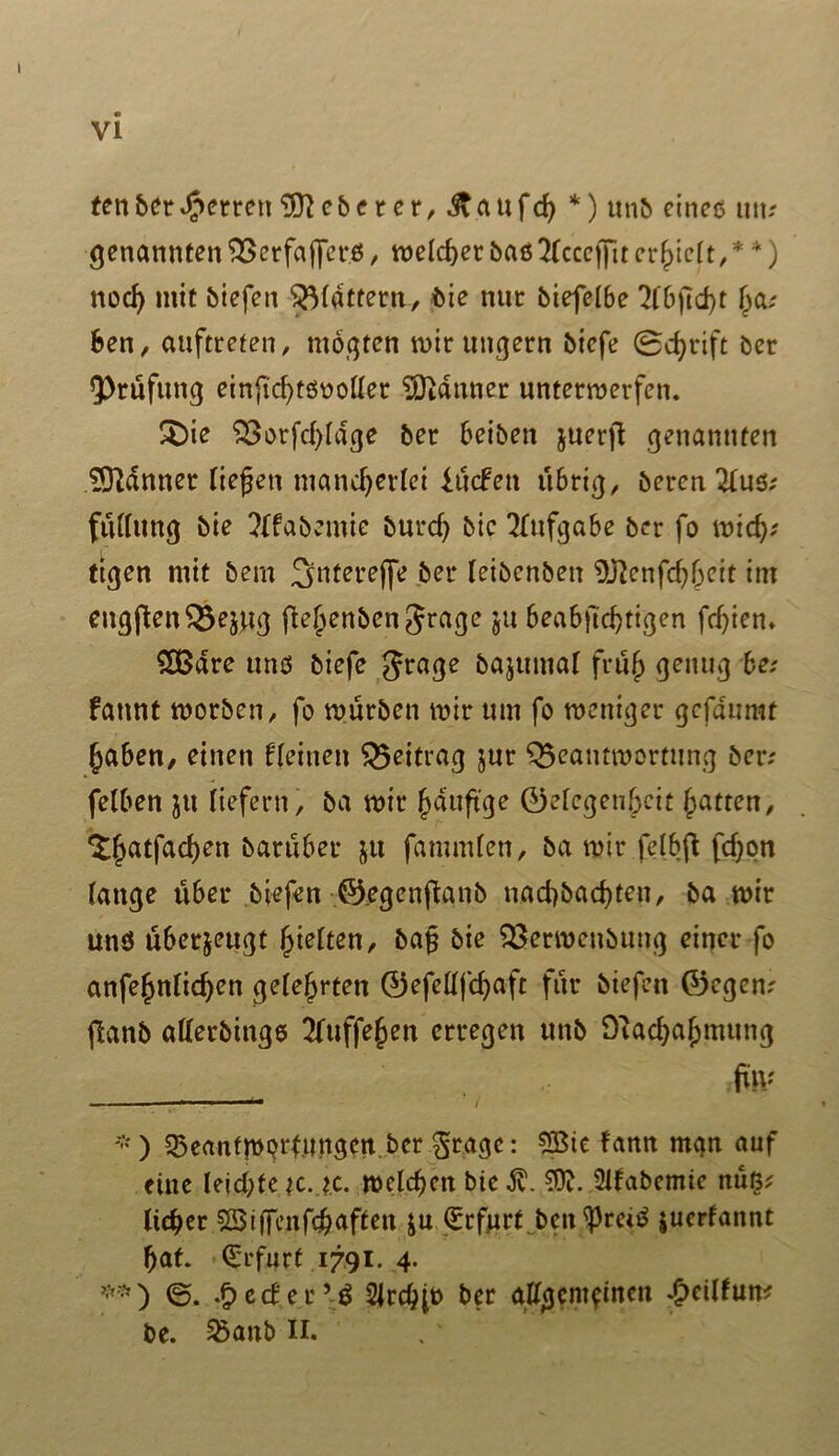fettber^errett9!ftcberer,.$\aufch *) unb cineo utu genannten 33erfajjerö, welcher baßTCcccfJit erlieft,* *) nod) mit biefen flattern, bie nur biefelbe ?lbftd>t ha; ben, auftreten, mogten mir ungern bicfe Schrift ber Prüfung ei njtchtßn oller Banner untermerfen. £)ie S3orfd)ldge ber beiben juerft genannten Scanner fielen mancherlei lücfett übrig, öercn 2luß; füllitng bie ?ffabemie burch bic Aufgabe ber fo mich-' tigen mit bem ^jntereffe ber (eibenben ^enfchheit im eng jten ^ejttg ftehenben^rage ju beabjlchtigen fdjien» SÜ3dre uns biefe Jrage bajumal früh be; fatmt morben, fo mürben mir um fo meniger gcfdumt haben, einen flehten Beitrag ^ur Q$eantmortung ber; felben ju liefern, ba mir häufige ®elegen6cit hatten, ^hatfachen barüber jtt fammlen, ba mir felbft fchon fange über biefen ©egenftanb nachbachten, ba mir und überzeugt halten, bag bie $3ermcnbung einer fo anfehnfichen gelehrten 0efeüfchaft für biefen ®cgen; flanb atterbings 2fuffe§en erregen unb Olachahmung ftv -•) 35eantmprt,ungen ber §rtage: 2Bte fann man auf eine leichte je. ?.c. mclchctt bic 3v. 50f. 2lfabcmie ttüß; lieber SBiffcnfch.ftffen &u Erfurt bcu ^reiß |ucrfannt hat. Erfurt 1791. 4. **) ©. .f>ccfer’d Slrchjt) ber aUßcm^itun £cilfun; be. Sßanb II.