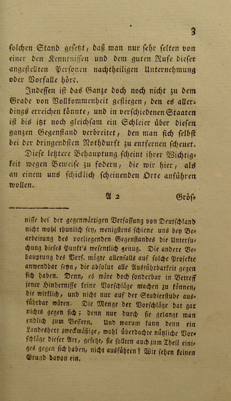 fotchen ©tant gcfefef / taf man nur fe(jr feiten tott einer t>en ^enutniffen unb bem guten 01ufe tiefer ungeteilten $erfoncn nachteiligen Unternehmung ober Borfatte hört. ^nbeffen iff ba£ ©an$e hoch noch nicht $u bem ©rate non Boftfommenheit geftiegen, ben eß alter* bingtf erreichen Vonnte, unb in oerfchiebenen@faatett ift biß i$t noch gfeichfam ein ©chleier üöer tiefen Sanjen ©egenflaut verbreitet, ten man ftch feibft bei ter tringentfren Slofhturff ju entfernen fcheuef. 5)iefe festere Behauptung fcheint ihrer BSichtig* feit megen Bemctfe ju fotern, tie mir hier) al£ an einem un$ fehieftid) fcheinenten £>rfe anführett motten. 21 2 ©röf* nifTe bet brr gegcnmdrtigen Berfaffung öon SDeutfölanb nicht rool>I tbunlich fcp, njehigflenö fchiene unö bet; Be* arbeitung beö rortiegenben ©egenftanbeö bie Unterfu* 4>mtg biefeö <J3unft’ö raefetitlicb genug. JDie anbere Be* bauptung beg Berf. mdgte allenfalls auf folche tyrofefte anroenbbar frpn, bie abfofut alle 2(uSfubrbörfeit gegen ftcb haben, £enn, eg rudre bod? fonberbar in Betreff jener hinbernifie feine Borfchlage machen au fdnnen, bie roirflid), unb nicht nur auf ber ©tubierflube aus* fuhrbar mären. £>ie Btenge ber Borfchläge hat gac nichts gegen fleh ; benn nur bureb fte gelangt man entlieh 8uin Beffern. Unb marunt fann benn ein £anbeg()err amecfmdgtge, roobl überbaute nützliche Bor» fchfage biefer Slrt, gefegt, ge füllten auchaum£l;eit eint« oeg gegen ftch haben, nicht auSfti&ren? B3ir fehen feinen ©cunb baren ein.
