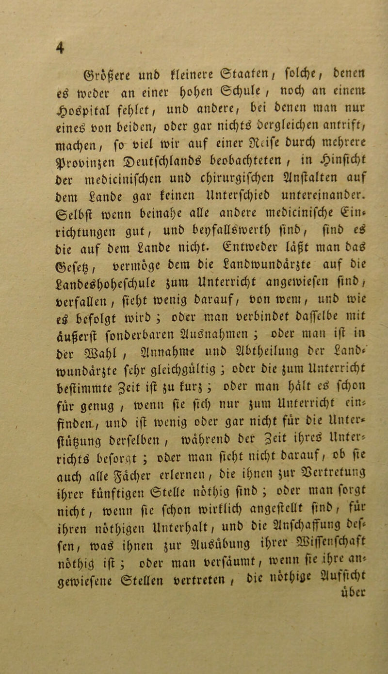 ©rogere unb Heinere ©taaten, foldje, benen eg toeber an einer i>o()en ©d)ule , nod) an einem jfpotfpital fehlet, unb anbere, bei benen man nur eine£ oon beiben, ober gar nid)tö bergleid)en antrift, machen, fo oiel mir auf einer Sieife burd) mehrere $roPin$en £)eutfchlanb$ beobachteten , in ^>inftd>t ber mebicinifdjen unb chirurgischen SZnfbaltcn auf bem £anbe gar feinen Unterfchieb untereinanber. ©clbff toenn beinahe alle anbere mebicinifdje €in* richtuugcn gut, unb bepfalletperth ftnb, ftnb es bie auf bem £anbe nicht. €nfmeber lafit man ba£ ©efe|, per möge bem bie £anbtpunbärjte auf bie £anbe$hohefd)ule Jum Unterricht angemiefen ftnb, »erfaßen / fteht toenig barauf, Pontpcnt, unb mir e$ befolgt toirb ; ober man perbtnbef bajfelbe mit äufierfi fonberbaren 5lubnahmen ; ober man ift in ber $Bahl i Annahme unb 2ibtf)eilung ber £anb< tpunbdrjte fehr gleichgültig ; ober bie jum Unterricht befiimmte Seit ifl ju furj; ober man halt es* fd)on für genug , wenn fte ftd) nur jum Unterricht ein* ftnben., unb ifl tvenig ober gar nicht für bie Unter* ftu^ung berfelben , todhrenb ber Seit ihres* Unter* rid)ts* beforgt ; ober man ficht nicht barauf, ob fte auch alle $dd)er erlernen, bie ihnen Jur Vertretung ihrer fünftigen ©teile nothig ftnb ; ober man forgt nicht, tpenn fte fchon toirflid) angcftcllf ftnb, für ihren ttbfhigen Unterhalt, unb bie 5ln|d)aftutig bef* fen, tpas* ihnen jur 2lubübitng ihrer 8Bi|Tenfchaft nothief ifi j ober man perfdumt, tpetttt fte ihre an« getoiefette ©teilen pertreten , bie nötige 2iufttd)t über