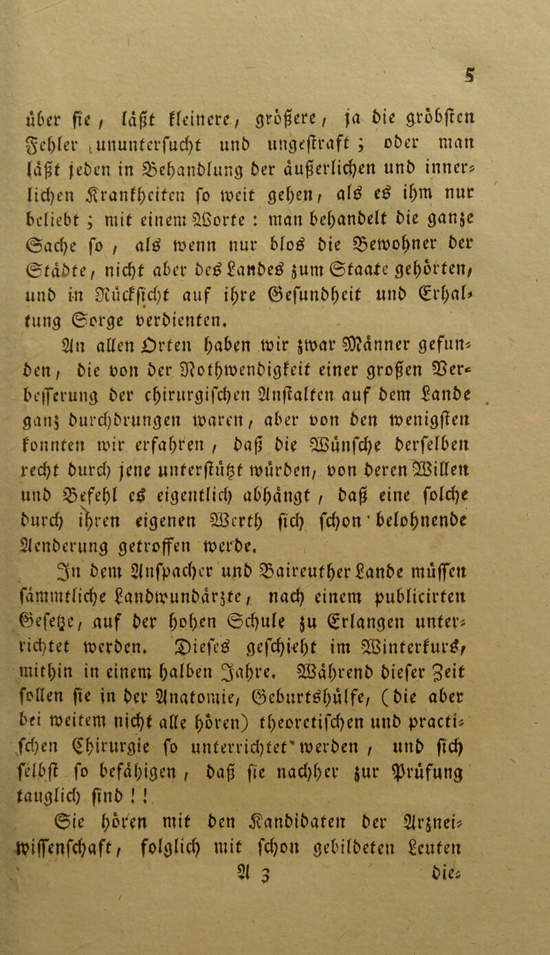 u6er fte, tdßt Heinere, opfere, ja bie grobjleti gebier tununferfud)t unb ungeffraft ; ober matt ldf5t jeben in ^ebanbtung ber dußertid)en unb inner« lid)cn ^ranf^eifen fo weit geben, at£ e£ tf)m nur beliebt; mit einem £ßorfe : man bebanbelt bie ganje (Sad)e fo , attf menn nur btog bie ^etoo^ner ber ©tdbte, nicht aber be*?£anbe£ $unt (Staate gehörten, unb in Ütucfftd)f auf ißre ©cfunbf>cit unb <£rbal* tung (Sorge oerbienten. 2ltt alten £)rten ^aben mir $mar Banner gefun« bett, bie oott ber 9?otbmenbigfeit einer großen 33er« beifcruitg ber ebintrgifeben 2inftatten auf bem £anbe gattj burd;brungen marett, aber oott beit menigflett fonnten mir erfahren , baß bie 2Bunfd;e berfetbeit red)t burd) jene unterßußf mürben, oon berenSBitlett unb Befehl c$ eigentlich abßdngt , baß eine fotd)e burd) i^ren eigenen SBertt) ftd) febon' betot)nenbe Stenberung getroffen merbe, 3tt bent 2ittfpacf>cr unb 35aireuf(jer £anbe muffen fammttid)e banbmunbdrjte, nad) einem publicirteit ©efet^e, auf ber (Schule }u Erlangen unter« vid)tet merben. £)iefe£ gefd)iet)t im 5XBintcrfur^f mithin in einem b^ben 3aßt*e. 3Baf)renb biefer Seit fetten fte in ber Anatomie, 0eburt6bulfe, (bie aber bei mcitem nid)t atte hören) tt)eoretifd)en unb practi« fd)en Chirurgie fo unterridjtet' merben , unb ftd) felbft fo befähigen , baß fte nad)f)er $ur Prüfung tattcjbid) ft n b ! ! (Sie t;6ren mit ben dvanbibaten ber Strjnei« miffenfehaft, folglich mit febon gebitbefen Leuten 31 3 bie«