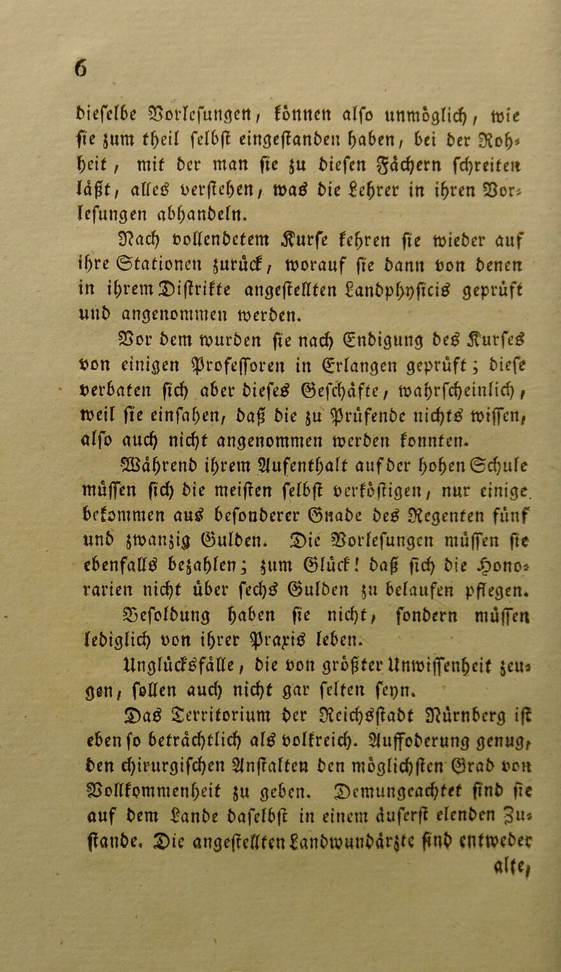 biefelbe 5SorIcfuugen / tonnen alfo unmöglich/ toie fte $um tfycil felbft eingefTanben haben; bei 5er Dtofj* heit, mit 5er man ftc ju 5iefen Büchern fcf)reiten Iaßt/ atrcö nerßehen/ tnaö 5ie £efjrer in ihren SSor* lefungen abhanbcht. 9?ach »oftenbctem $urfe lehren ftc tnieber auf ihre (Stationen jurücf/ tnorauf ftc 5ann non 5encn in ihrem 3)ißrifte angeßeflten £anbp(>9fici£ geprüft uu5 angenommen merbett. £>or 5em tnurben ftc nach ©nbiguttg beg $urfe£ non einigen ^rofefforett in Erlangen geprüft; 5iefe »erbaten ftcf? aber biefetf ©efc^dffe, toa(>rfcf>cinIid> / tneil fte etnfaf>en, baß 5ie ju ^rufenbe nichts tniffeti/ alfo aud) nicht angenommen merben fonnten« SBährenb ihrem Slufenthalt auf5er hoben ©chule muffen ftd> bie meinen felbß »erfoßigett, nur einige, bekommen autf befoubercr ©nabe beg Regenten fünf unb jtnanjig ©ulben. £)te ’Borfefungcn muffen ftc ebenfalls bejahten; jurn ©tuet! baß fich bie Jf>ono* rarien nicht über fed)$ ©ulben $u belaufen pßegen. ^cfolbung h^ben fte nicht/ fonbern muffen febtglich non ihrer 93rapitf leben. tlngIücF£fdlle, bie non größter Untniffenheit $eu* gen/ fotten aud) nicht gar feiten fepn, S)a$ Territorium ber 9?eich£ßabt Nürnberg iß ebenfo betrad)tlid) al£ nolfreid). Sfuffoberung genug/ ben d)irurgifcf)en Slnftalten ben moglichßcn ©rab non SJoItfommenheit ju geben. £>cmungcachfef ftnb ftc auf bem £anbe bafelbft in einem duferß elenben ßaube, £)ie angeßellfenSanbtnunbdrjtc ßnb enttneber aftc,