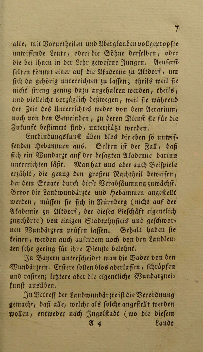 ölt*/ mit SSorurfheilen unb Aberglauben votfgepropffe unn>i(fcnbe £cute, oben bie (Sohne fcerfelbcn / ober Me bei t^nctt in ber £el;r gewefene jungen. Aeuferjl feiten fömmt einer nuf bie Afabemie $u Alfborf; unt ftch ba gehörig unterrichten $u taffen; tl)cil£ weil ße nicht ftreng genug ba$u ungehalten werben/ theiltf/ unb vielleicht Vorzüglich beßwegeit/ weil fie wahrenb ber Seit be$ Unterrichtet tveber von bem Aerarium/ noch von ben ©enteinben ; zu beren Sienff fie für bie Jufunft benimmt finb t unterfrüfjt werben. (Sntbinbungtfunß üben blot bie eben fo unwif* fenben gebammen aut. (Seifen ifl ber fiaff, baß fich ein SBunbarzt auf ber befagfen Afabemie barintt unterrichten lüßt. $janhat unt aber auch ^eifpiele erzählt / bie genug ben großen Sftachtfjeil beweifen, ber bem (Staate burch biefe SSerabfaumung juwachß. 23cvor bie £anbwunbarzte utib gebammen angeflellt werben , müffen fie fiel; in Nürnberg (nicht auf ber Afabemie ju Altberf, ber biefet ©efchüff eigentlich Zugcl;brfe) von einigen (Stabtphpficit unb gefchwor* nen Sßunbarzten prüfen taffen, ©ehalt h^ben fie feinen/ werben auch auferbem noch von ben Sanbleu* fen fehr gering für ihre £)ienße belohnt. 3n kapern unterfcheibet man bie S5aber von ben flßunbarzfen. (Erßere füllen blot aberlaffett/ fchrbpfen unb rafiren; le^fere aber bie eigentliche £Sunbar$neis funjt autüben, 3n betreff ber £anbmunbarztcißbie$erorbnung gemacht/ baß alle, welche alt foiche angeflellt werben Wollen/ entweber nach Sngolßabt (wo bie biefern 51 4 £anbe