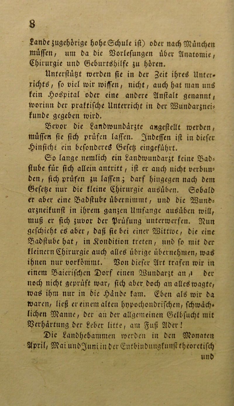jugeljbrige fjolK©chule ifl) ober nach München muffen, um t>a bie Vorlefungen über Anatomie, (Ejjirurgie unb ®eburt^^Üfe ju hören. llnterffü^t werben fie in ber 3ßit i^reö Unter* ricfytä, fo t>icl wir wiffen, nid)f, aud) hat man ung fein Jpogpital ober eine anbere 2lnf?alt genannt, worinn ber praftifche Unterricht in ber 2Bunbar$nei* funbe gegeben wirb. $eoor bie £anbwunbar$fe angefMt werben, muffen fie fid) prüfen laffen. 3nbeffen ift in biefer ^>inficf)t ein befonbereg @efe£ eingefühvt. ©o fange nemlicf) ein Sanbwunbarjt feine Vab* ffube für ftd) allein anfrift, ift er and) nicht oerbun* ben, fid) prüfen ju laffen j barf hingegen nad) bern ©efe£e nur bie fleine (Chirurgie augüben. ©obalb er aber eine Vabftube übernimmt, unb bie 28unb* arjnetfunff in ihrem ganzen Umfange au£üben will, mufj er ftd) juoor ber Prüfung unterwerfen. 3?un gefd)ieht cg aber, bafi fie bei einer Söittwe, bie eine Vabflubeljat, in ^?onbifion treten, unb fo mit ber ffeinem (Chirurgie auch alleg übrige übernehmen, wag ihnen nur Oorfommt. Von biefer 5irf trafen wir in einem 55aierifd;en £>orf einen ißunbarjt an ,i ber nod) nicht geprüft war, ftd) aber bod) an allegwagte, wag ihm nur in bie Jfpdnbe farn. (£ben alg wir ba Waren, lief* er einem alten f)i)Pod)onbrifd)cn, fd)wdd)* liehen $?anne, ber an ber allgemeinen ©elbfuchf mit Verhärtung ber £eber litte, am §u$ 21 berl S)ie ^anbhebammen werben in bcu COiOnafen • Slpril, SWai unb^uniin ber QnUbinbuugfunff fheoretifd)