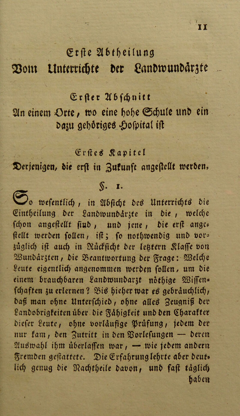 gcfle Slbtheilung 23om Untemdjte btt gantw unterste (Sr|let2i6fchnitt Sin einem örte/ wo eine hohe ©chule ttnh ein Oaju öcbörtöeö #ofpifat ifl £rfle$ Kapitel derjenigen, bie erft in Brunft angeßeüt werben, $• i- w*o wefentlid), in 2l6ficf)t betf Unterrichte bie (Eintfjeilung ber £anbwunbdr$te in bie , welche fci)on angeflellt fiub , unb jene, bie erft ange* jTeilt werben foUen, ifl; fo nothwenbig «ttb oor* äüglicl) ifl auch in 9i«cFfid)f ber ledern klaffe Don 2Bunbdr$ten, bie 23eantWortung ber grage: £Beld)e £eufe eigentlich angenommen werben foUen, um bie einem brauchbaren £anbwunbar$f nofhige £Biffen* fchaften $uerlernen? 23i$ fyiefyevwt tä gebräuchliche ba£ man ohne Unterfchieb, ohne altetf ^cugnifl ber £anbobrigfeitenüber bie gdhigleit unbben ^hnrafter biefer £eute, ohne oorldufige Prüfung/ jebern ber nur fam, ben Zutritt in ben SSorlefungen — bereu -Slu^wahl ihm überlaffen war, — wie jebern anbern gremben geflattefe. £>ie Erfahrung lehrte aber beul* lieh genug bie 3?achtl)eile baoon, unb fafl tdglid) haben