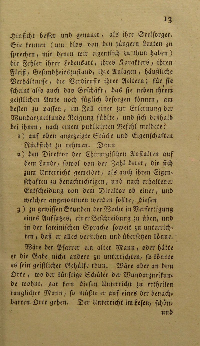 *3 j£)tnftd)t beffer unb genauer, altf ihre ©eelforger. ©ic kennen (um blog oon beit jungem Leuten ju fpredjen, mit benen mir eigentlich ju fhun hn6en) bic gc^er ihrer Eebengart, if)re$ ß'arafterg, ihren gleiß, ©efunbheitgjuftanb, ihre Einlagen, h«ußlid)e SScrhdlfniffe, bie 23crbicnjfc ihrer Leitern; furfte fcheint alfo aud) bag ©efchdft, bag fie neben ihrem geijHichen Slmte nod) füglich beforgen tonnen, am beften $u paffen , im galt einer $ur (Erlernung ber $öunbar$neitunbe Neigung fühlte, ttnb ftd) befhalb bei ihnen, nad) einem publicirfen Befehl melbete:' 1) auf oben angc$eigte ©tücfe unb (Eigenfd)affen Sftüdfi;d)t 511 nehmen. £>ann 2) ben 3)ireftor ber dhirurgifch.cn Slnffalten auf bem Eanbe, fomol ton ber £al)l berer, bie ftd) jurn Unterricht gentelbef, alg auch ihren (Eigen* fchaften $u benachrid)tigen, unb nad) erhaltener (Entfcheibung pon bem ©iretfor ob einer, unb tpeld;er angenommen to.erben feilte, Riefen 3) ju getoiffen ©tunben berSBodje in Verfertigung eineg 2iuffa($eg, einerBeitreibung $u üben, unb in ber lateinifchen ©prad;e forneit ju unferrid)* ten, baß er alleg pcrftchen unb überfegen tonne. 9Bdre ber Pfarrer ein alter $D?ann, ober hatte er bie ©abe nicht anbere &u unterrichten, fo tonnte eß fein geifHicher ©ehülfe tf;un. SBare aber an bem jDrte, rno ber tünffige ©d)ule/r ber S&unbarjneitun* be tpoljnf, gar fein biefen Unterricht $u erteilen tauglid;er $?ann, fo müßte er auf eineg ber benad)* barten Orte gehen. £)er Unterricht imSefen, fd;on*