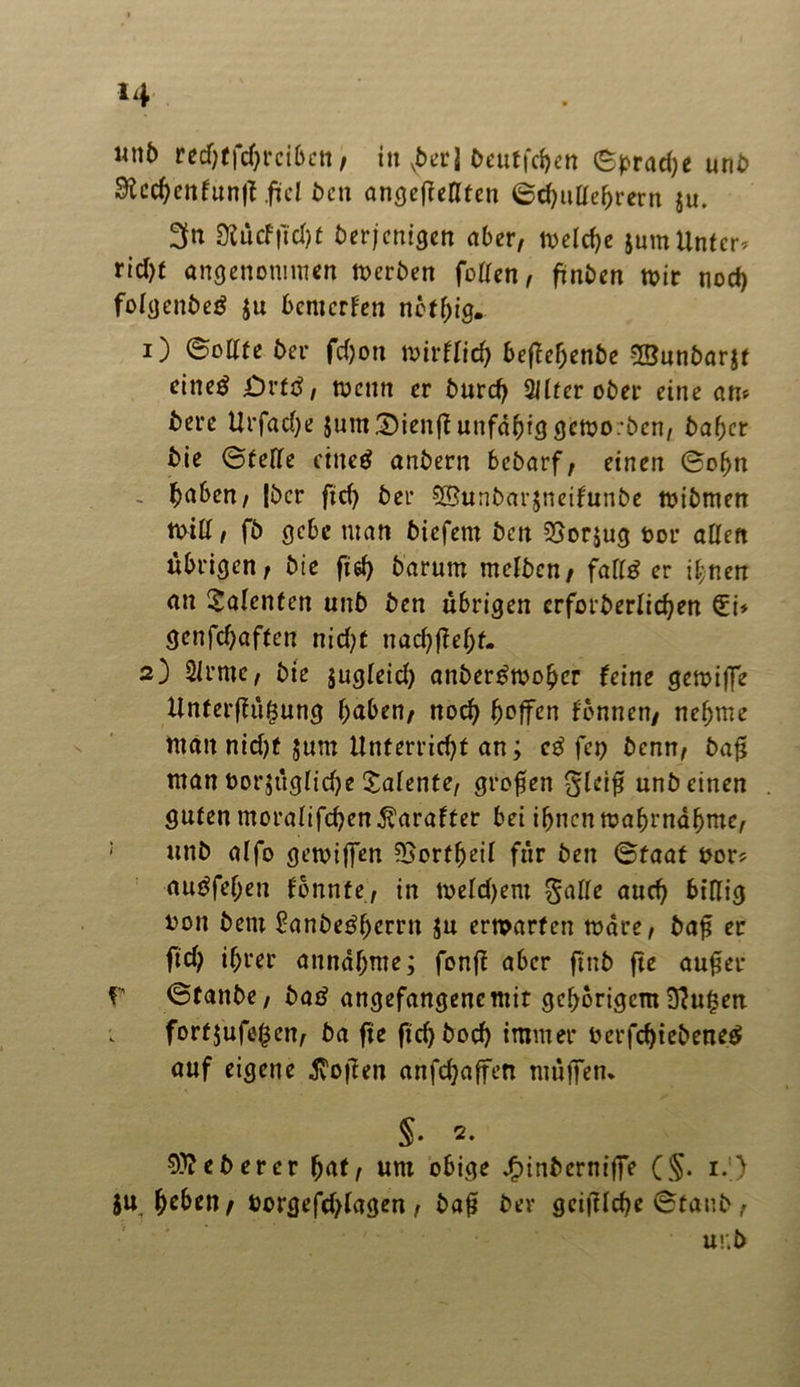 *4 unb rectjtfdjrciben, itt vber] beuffdjen eprad;e unb Stcdjeitfunff .fui bcn angeßeßten ©d)ultef)rern ju. 3n 9?ucfftd)f berjenigen aber, wetd;e jum Unter* rid)f angenommen Werben fotten, ftnben wir nod) fotgenbeä jtt bemerken noftjig. 1) ©ottte ber fd)on wirftid) beßetjenbe Sßunbarjt eine^ Ovtß, wenn er burd; üllter ober eine an» bere Urfad;e $um£)ienß unfähig geworben, baftcr bie ©fette eiltet anbern bebarf, einen ©ot)tt - fjaben, |bcr ftd) ber ©unbarjneifunbe wibmen Witt, fb gebe man biefem ben 3}or$ug öor atten übrigen, bie fid) barum metben, fairer ihnen an Talenten unb ben übrigen erforderlichen (Ei* genfd)af(cn nid?t nad)ßet;f. 2) 2trmc, bie jugteid) anber£wo£cr feine gewiße Unferfht^ung f;aben, nod; hoffen tonnen, nctjme man nid;f jurn Unterricht an; cß fei) benn, baß man t>or$ügtidje latente, großen gleiß unb einen guten moratifdjen$arafter bet ifjncn wafwndfjme, : unb alfo gewiffen 5Bortf)eil für ben ©faat twr* autffejjen tonnte, in wetd)em gatte aud) biftig ron bem £anbe£f)crrn Ju erwarten wäre, baß er ftd; ifjrer annatjme; fonß aber ftnb fte außer f ©taube, baß angefangenemit gehörigem 9}u£en fortjufeßen, ba fte ftd)bod) immer 0 er fd)t ebenes auf eigene Soften anfdjaffen muffen. §. 2. heberet (jaf, um obige .f)inbcrniffe (§. 1.) ju fyeben, borgefdjlagen, baß bev geißtehe ©taub, ur.b