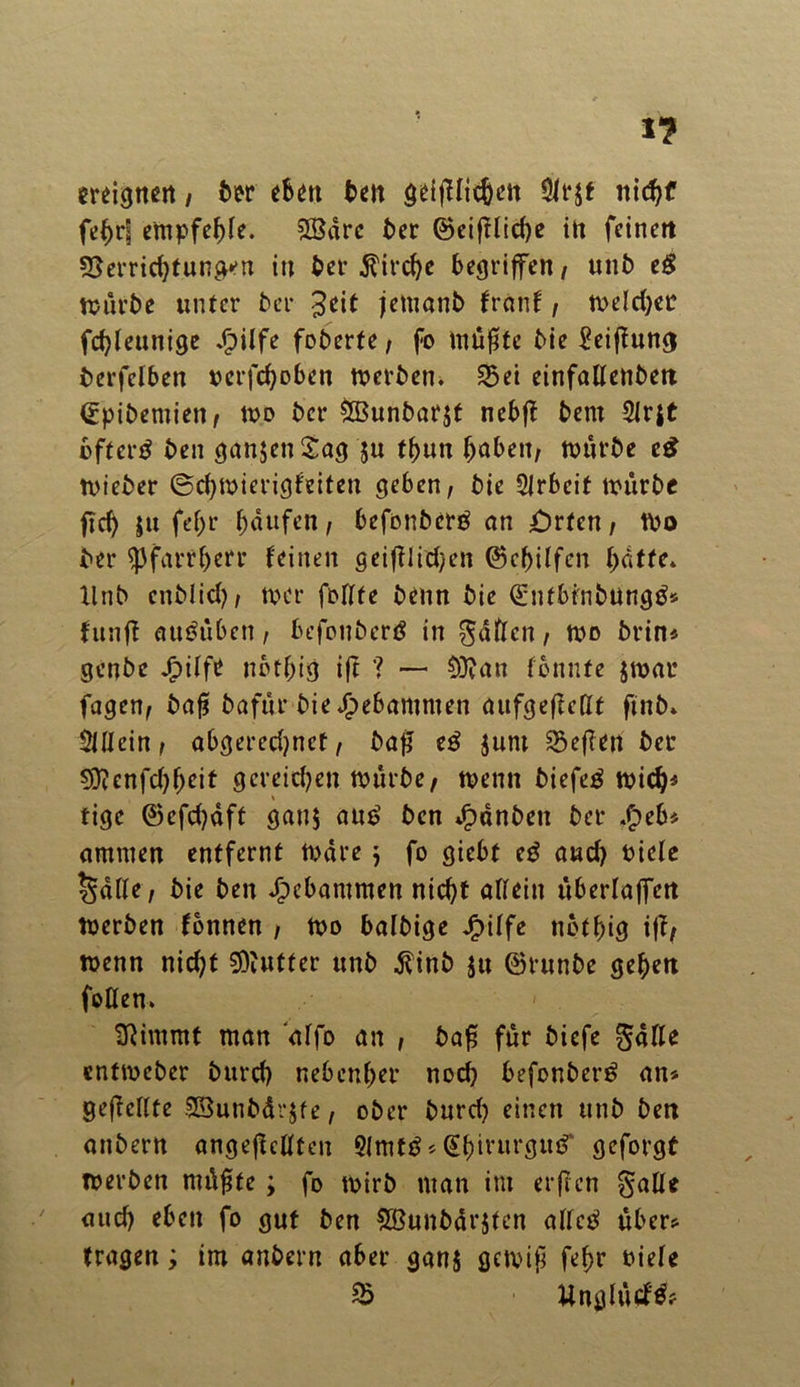 ereignen / ber eben ben geifffit&en nidjf febr| empfef>fe. SfBdrc ber @eifffid)e in feinen 55errid)tung*,u in ber Äirctyc begriffen/ unb eg mürbe unter ber Jeit jetnanb franf / meld;er febfeunige Jbiffe foberte, fo müf*tc bie £eiffung berfelben uerfd)oben tverben. 8>ei einfallettben ©pibemien/ um ber &Bunbar$t nebff bem 21r$t bfterg ben ganzen Sag $u tbun haben/ mürbe eg mieber ©cbmierigfeiten geben/ bie Arbeit mürbe ficf> $u fehl* Raufen/ befonberg an örten / tPo ber ^3farrf>err feinen geiftlid^en ©ebiffen batte* llnb enblid)/ mer fofffe beim bie ©ntbinbungg* fünft auguben, befonberg in gaffen, um brin* genbe Jjpiffe nbtbig ift '? — 9ttan fbnnte $mat fagen/ baft bafür bie*£)ebamnten aufgeffellt ftnb* SÜlein / abgered?net, baff eg Juni heften bet 9D?enfd)beit gcreid)en mürbe/ menn biefeg mich* » tige ©efcbdft gan$ aug ben Jpdnben ber .£>eb* ammen entfernt mdre ; fo giebt eg auch tuefe §dße/ bie ben gebammen nicht affein überfaffen merben fbnnen , mo balbige Jg>iffe nbtbig ift/ menn nicht Butter unb jtinb ju ©runbe geben foffen* » . Stimmt man affo an , baff für biefe gaffe entmeber burd) nebenbei’ noch befonberg an* gefteffte SBunbdvjfe/ ober burd) einen unb ben anbertt angeftefften 5lmtg * @birurgug‘ gefolgt merbeti nutzte; fo mirb man im erffen gaffe aud) eben fo gut ben Söunbdrjtcn affeg über* tragen; im anbern aber gan$ gemif febr niefe % Unglüd'gf