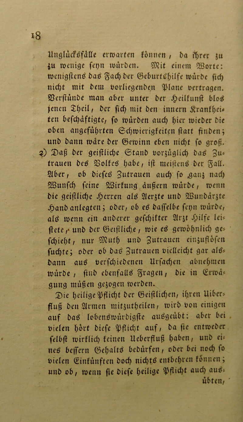 XlnöIucFöfdCfe erwarten tonnen , ba iijrer $u $u wenige fei)ti würben. 0Dtit einem -Ißorte: Wenigftenä baß gad)ber @eburt$(jilfe würbe ftd) nid)t mit bem »ortiegenben glatte »ertragen. Söcrftunbe man aber unter ber J£)eilfunft blog jenen £t)älf ber fid) mit ben innern ftrantheu ten befd)äftigte, fo Würben aud) ^ier wieber bie oben angeführten ©d)wierigfeitcn fratt finben; unb bann wäre ber ©ewinn eben nid)t fo groß. S0 2)aß ber geiftliche ©ta.nb »orjuglicf) ba£ 3u» trauen be$ 2>olfe$ f>abe, ift meiftenö ber galt. Slber, ob biefetf Zutrauen aud) fo ,gan$ nad) Söunfcf) feine &ßirfung äußern würbe, wenn bie geiftlid)e Jperren al£ Slerjte unb Sßunbärjte Jfpanb anlegfeit; ober, ob e£ bajfelbe fet;n würbe, altf wenn ein anberer gefehlter Slrjt $ilfe lei* jtete,* unb ber ©eiftlid),e, wie cß gewöhnlich ge* fchieht, nur 9ftufh unb Zutrauen einjufUfen fudjte; ober ob baß Zutrauen vidlcid)t gar altf* bann anß öerfd)iebencn Urfadjen abnehmeu würbe , finb ebenfaüä gragen, bie in (£rwä* gung mufjen gezogen werben. 2)ie heilige <|)flid)f ber ©eiftlid)en, ihren Uiber* ffu^ ben Sinnen mitjutheden, wirb oou einigen auf ba$ Icbentfwurbigfte auögeubt: aber bei »ielen f>6rf biefe $Pfjid)t auf, ^a f,c cntweber felbft wirflid) feinen Ucberftuß h^^cn/ un^ c*'' ue£ belfern ©ehaltä bebürfen, ober bei nod) io oielen ©infunften bod) nichts entbehren tonnen; unb ob, wenn fie biefe h*Mßc SPfKc&f ÖUC*) öu^'' übten,