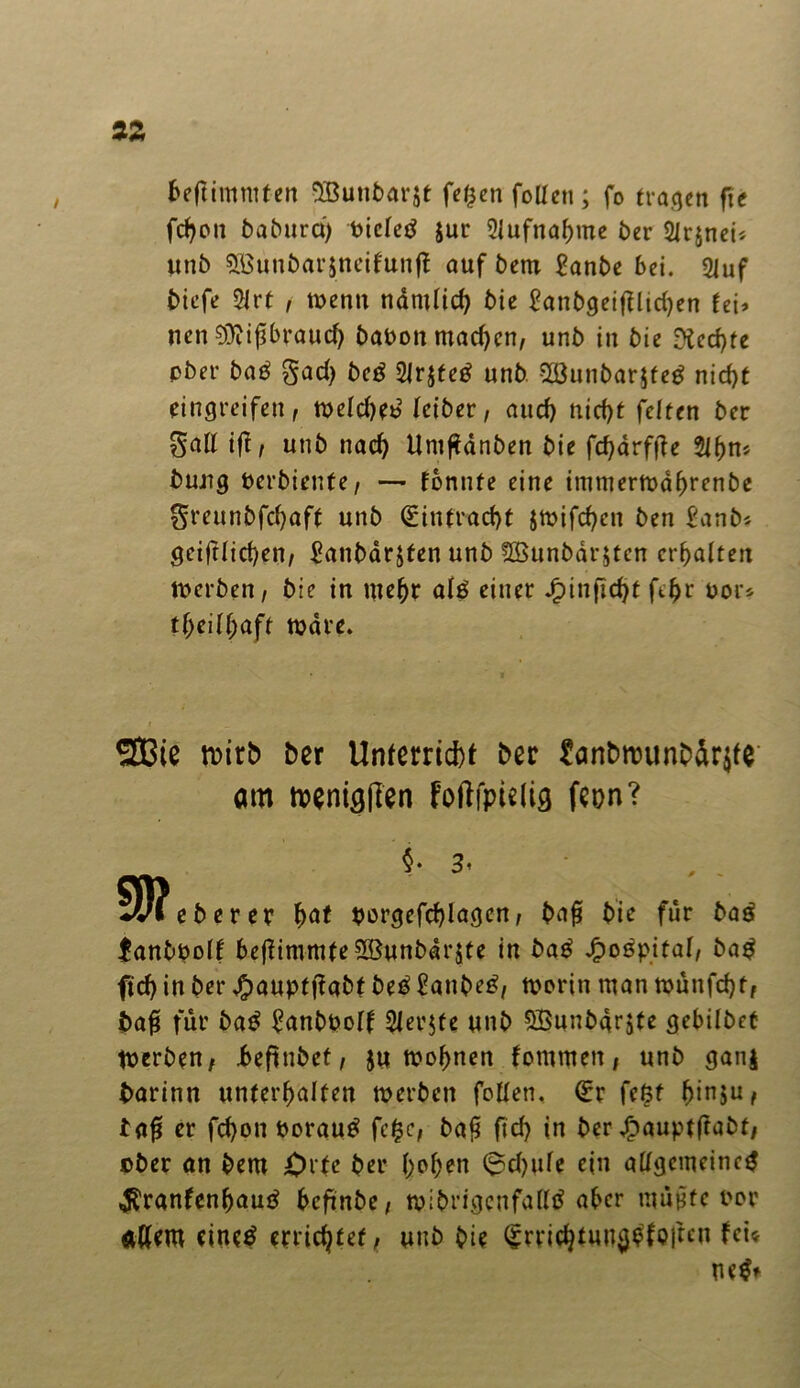 beffimntten SBunbarst feßen fotten ; fo tragen fie fchon baburci) Pictetf $ur Aufnahme £>cr SJrjneii unb 5Bunbar$neitun|t auf bem Sanbe bei. 2Juf biefe $trt , wenn nämlich bie Sanbgeifflichen (ei* nen €Üiif5braucf> baPonmadjen, unb in bie Rechte pber ba£ gad) beö 2lr$te£ unb 2Bunbar.$te$ nid)t Eingreifen, welche*? kibet, and) nid)t feiten ber galt ift, unb nach Uniftdnben bie fc^drffle 2lhn* buug Perbiente, — tonnte eine imtuerwahrenbe greunbfehaff unb Hinfracht jwifchen ben Sanb* geiftlid)en, Sanbarjfen unb ?£öunbdr$tcn erhalten werben, bie in mehr alä einer Jg)infid>t fthr oor* tf;eil(;aft Ware. SJBie tDirb ber Unferricbt ber £anbn?unb5r$fe am wenigen foftfpudg fcon? §• 3< m oberer hat porgefchlagen, ba£ bie für baö fanbPolf 6e|iitnmfe2Bunbar$te in bag £o$pital, ba$ ftd> in ber #auptjtabt beß Sanbe£, worin man wunfdjt, bafi für baß SanbPolf Steifte unb Sßunbarjte gebilbct Werben, beftubet, $u wohnen tommen, unb ganj barinn unterhalten werben follen. Q:r feßt ^inju, tafs er fd)on Porautf fe£c, ba$ fid> in ber jfpauptftabt, ober an bem Orte ber hohen @d)ule ein allgemeine# $ranfenhautf befmbe, wibrigcnfalltf aber mußte Por alfero eine# errichtet, unb bie (£rrichtun$bfo|tcn fei« ne#»