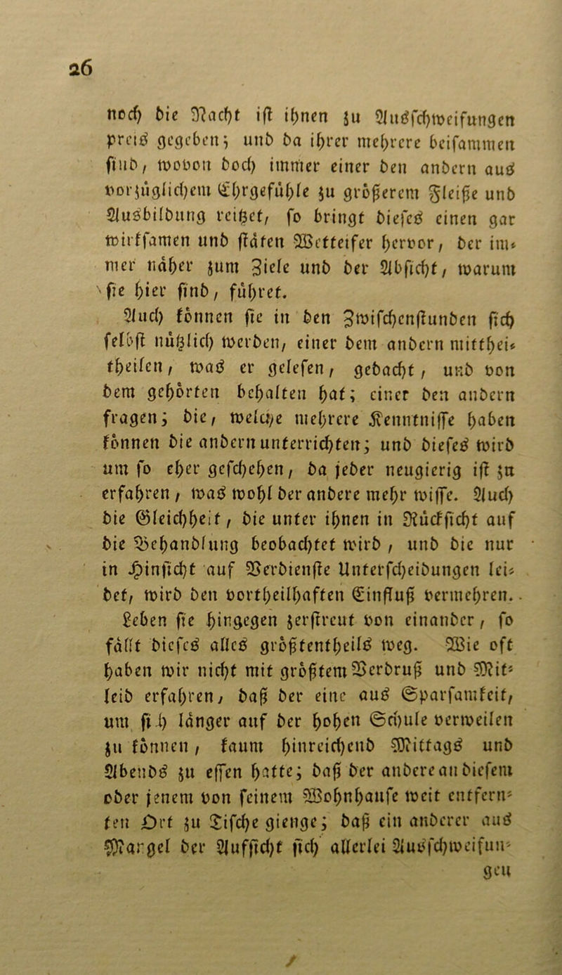 ttccf) bie 9?acf)t ifl ihnen $u 21 ugfchw ei fangen preiö gegeben 5 unb ba ihrer mehrere beifammen finb, wobou bod) immer einer ben anbern aud »orjüglidjent Ehrgefühle $u größerem gleiße unb $lusbilbung reifet, fo bringt biefcb einen gar wirffamen utib ffafen Wetteifer hcroor, ber im* mer naher jum 3icle unb ber 2tbfid>t, warum 'fie hier finb, führet. 2lud) formen fte in ben 3n>tfc^cnf?unben ficf> felbfl nuglicf) werben, einer betu anbern mitthei* theifen, wad er gclefen, gebacht, unb non bem gehörten behalten fyat; einer ben anbern fragen; bie, welche mehrere $enntniffe fmben fönneti bie anbern unterrichten; unb biefe£ wirb um fo eher gefchehen, ba jeher neugierig iff ja erfahren , mab wohl ber anbere mehr wiffe. 2lud) bie ©leichhrif r bie unter ihnen in £Kücfficf)t auf bie Qkhanblung beobad)tet wirb , unb bie nur in Jpinftd)t auf SSerbienffe Unterfd)eibungett lei* bet, wirb ben oortheilfjaften Einfluß vermehren.. geben fie J^in^egcn jerftreut non einatibcr, fo fallt bicfcä allcö größtenteils weg. 533ie oft haben wir nid)t mit größtemSScrbruß unb Sftit» leib erfahren, baß ber eine auS ©parfamfeit, um ft 1) langer auf ber fyofycn ©d)ule oerweilen $u formen , faurn hinreichend Mittags unb SlbeuDS $u effen h^ftr; baß ber anbereanbiefem ober jenem oon feinem SBohnhaufe weit entfern» ten Ort $u Sifcße gierige; baß ein anberer auS $?argel ber 2lufftd)f ftd) allerlei 2luofd)weifun» geu