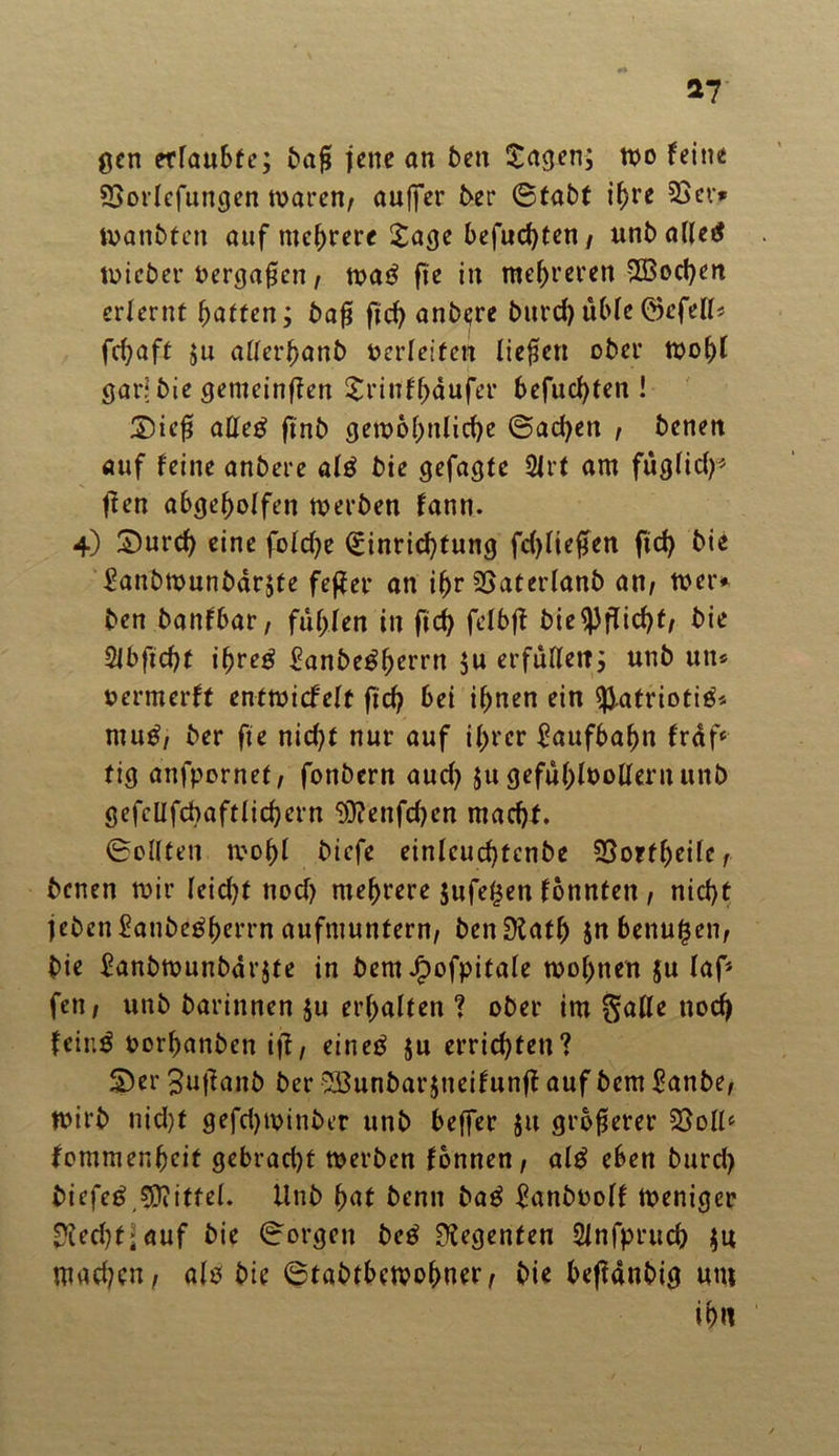 gen erlaubte; baf jene an ben tagen; wo feine SSorlcfungen waren, duffer 5er ©tabt if>re 23er* tvanbten auf mehrere tage befugten/ unballetf wieber bergafjen / wa£ fie in mehreren 2ßod)en erlernt batten; baf ftd) anbere burd)üble©efell* febaft ;u aUerbanb oerleiten liefen ober Wohl gar? bie gemeinten trinfhdufer befuebten ! £)ief aEe£ finb geioohnlid)e ©ad)en / benen auf feine anbere al£ bie gefagte 2irt am fuglidf ften abgebolfen werben fann. 4) t)urcb eine fold)e Einrichtung fdjliefen ftcf> bie £anbwunbdr;te feffer an ihr 23aterlanb an/ wer* ben banfbar, fühlen in ficb fclbff bie Pflicht/ bie $lbftcf)t ifyveg ^anbe^bcrrn $u erfüllen; unb uit* oermerft entwicfelt ftd) bei ihnen ein ^.atriotiä* mu^, ber fie nicf>t nur auf ihrer Laufbahn frdf‘ tig anfpornet/ fonbern aud) ju gefühlvollem unb gefellfcbaftlicbern ^}?enfd)en macht. ©eilten wohl biefe einleucbtenbe 23ortheilef benen wir leidet nod) mehrere $ufe($en fonnten , nicht jeben^anbe^berrn aufmuntern/ benDlath jnbenufjen/ bie £anbwunbdr$te in bem Jfpofpitale wohnen ju laf* fett / unb barinnen $u erhalten ? ober im galle noch feir.3 oorhanben ift, eineö $u errichten? £>er 3u|?aitb ber 233unbar$neifunff auf bem £anbe; wirb nid)t gefd)Winber unb beffer jtt größerer 23olls fommenheit gebracht werben fbnnen; al£ eben burd) biefeö.sjjjittel. Unb hat benn bag $anboolf Weniger Riecht;auf bie ©orgen beg Regenten Slnfpruch $u machen/ alö bie ©tabtbewohner/ bie beftdnbig um ihtt