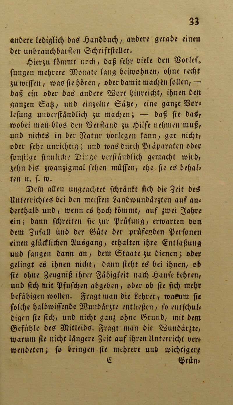 anbere lebiglich ba£ , anbere gerabe einen ber unbrauchbaren ©ei)riftfieüer. , jf)ier$u kommt ncch , baß fefw riele ben 23orlef* fungen mehrere Monate lang beiwohnen/ ohne rcc^t 5u totffen / wa£ fie hören, ober bamit mad)en follen,— baß ein ober ba£ anbere SBorf hinreidjt, ihnen ben ganjen @a£, unb einjelne ©äfee, eine ganje 2Sor* lefung uuoerflänblich $u machen; — baß fie ba£, toobei man bloß ben SSerßanb $u Jg)ilfe nehmen muß, unb nichts in ber üftatur oorlegen kann, gar nid)t, ober fehr unrichtig; unb wa$ burd) Präparaten ober fonßige ftnnlid)e 5)inge ocrftänblich gemad)t wirb, $ef>n bi£ jwanjigmal fd;en muffen, ehe fie e$ behal* ten u. f. w. SDem allen ungcad;>fct fchränkt fich bie Seit be$ Unferrid)te£ bei ben mciffen £anbwunbär;ten auf ans bcrthalb unb, wenn etf hoch kommt, auf $wei Jahre ein; bann fchreiteu fie jur Stufung, erwarten Port bem Sufntt unb ber ©ute ber prüfenben Perfonert einen glücklichen 2Ju£gang, erhalten ihre Qcntlaßung unb fangen bann an, bem ©taate $u bienen; ober gelingt e£ ihnen nid)t, bann fleht e£ bei ihnen, ob fie ohne 3<mgniß ihrer Sähigkeit nach *£aufe kehren, unb ftd) mit pfufdien abgeben, ober ob fie fich mehr befähigen wollen, gragt man bie Lehrer , wa*utn fie folche halbwiffenbe 2öunbär$te entließen, fo cntfchul* bigen fie fich, unb nicht ganj ohne ©runb, mit bent ©efuhle be$ Sföitleibtf. gragt man bie SüSunbärjte, warum fie nid)t längere Seit auf ihren Unferridjt oer* wenbeten; fo bringen fie mehrere unb wichtigere € ©rün*