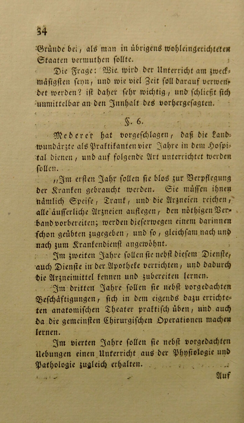 :@runbe bei, altf man in übrigen^ wohleingerichttte« ©taafen vermutfwn folltc. : ©ie $rage: 2Bte. wirb ber Unterricht am $wecb mäftgfien fei)«/ unb wie viel 3cit füll barauf nennen* bet werben? ijf bafjer fel)t’ wid)ftg, unb fchlicfjt ficf) -unmittelbar an ben ^unh<alt be£ vorhergcfagten. < S« 6. lieber er §at vorgefd)lagen , baf bie £anb* tvunbärgte al$ Praftifanten vier 3al)re in bem $ofpi* tat bienen , unb auf folgenbe 2lrt unterrichtet werben fetten. - - „§fm erfteu 3af;r füllen fie blöö $ur ^BerpfTcgung ber Uranien gebraucht werben, 6ie muffen ihnen namlid) ©peife, Sranf, unb bie Signeten reichen,' alle‘dufferlid)e Slrjneien auf!egen, ben nötigen2ßer* banbvorberciten; werben bieferwegeit einem barinnen :fd)on geübten jugegeben , unb fo , gleid)|am nach unb nach $um ßranfenbienfl: ungewohnt. §tx>eitcn fetten ftc nehf^ Mcfem S^ienffr, auch S)ien|le in ber Slpothefe verrichten, unb baburch bie 3lr$neimittel feunen unb jubereiten lernen. 3nt briffen 3af)re follen fie nebft vorg ebad)ten ^efchdftigungen, ftch in bem eigcnbtf baju errichte* ten anatomifd)en Sbeater praltifd) üben, unb aud) ba bie gemeinten (Ehirurgifchen Operationen mache« lernen. vierten 3ahte follen fie nebft vorgebachfen Hebungen einen Unferrid)f äug ber ^Ph^fiotosic un& Pathologie zugleich erhalten. . . ; . < - Oluf