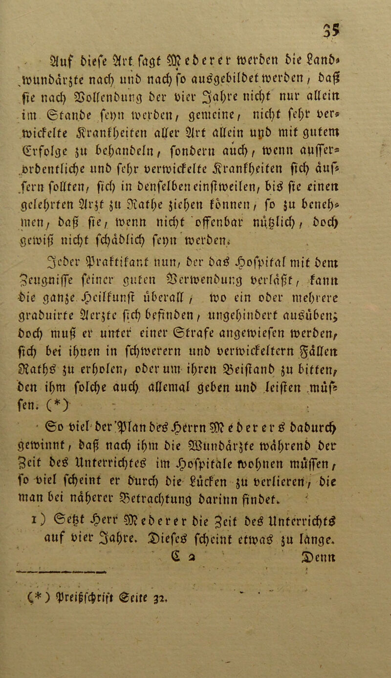 $uf btefe &rf fagf §fteberer werben bic ganb* jpunbdrjte nach unb nachfo auögcbilbet tvcrbcn / ba# fie nad) SBollenbung ber Pier Sghre nicht nur allein itn ©tanbe fepn werben/ gemeine/ nicht fef;r Per? micfclfe ^ranfheiten aller 5lrt allein ut;b mit gutem Erfolge $u behanbeln, fonbern auch, wenn auffer* .brbcnfliche unb fefjr PerwicFclfc Krankheiten fid) auf« .fern füllten/ fid) in benfelbeneinflweilen/ bit fic einen gelehrten Jfrjt ju 3iatf;e sieben tonnen/ fo ju beneb* men7 baf? f’ie, wenn nicht offenbar nüjlich / bod) gewiß nicht fd)dblid) fepn werben* 3eber JJraFtifanf nun/ brr bat Jjpofpital mit bern Seugniffe feiner guten Berwenbung »erfaßt/ fantt •bie ganje. J^eilfttnft überall/ wo ein ober mehrere grabuirfe erjfc (ich befinben / ungehinbert auöüben; hoch muß er unter einer ©träfe angewiefen werben, fich bet ihnen in fchwerern unb pcrwitfelfern gälten Stafht $u erholen/ ober um ihren Beißanb $u bitten, ben ihm folche audj allemal geben unb leißen muß fen. (*) : • • ©o piel ber’^lanbetJfperrn Weherer t baburch gewinnt / baß nach ihm bie SßUnbarJfe wdhrenb ber Beit bet Unterrichtet im Jjpofpitale wohnen muffen, fo oiel fcheint er burd) bie dürfen $u Pcrlieren7 bie man bei näherer Betrachtung barinn finbef* ; i) ©e£t Jperr heberet bie Seif bet Unterricht# auf Pier 3ahre. liefet fcheint etwa# ju lange* G a £)eun « _ ' . • ■ T .» C*) $rei(jf#rift ©eite 32,