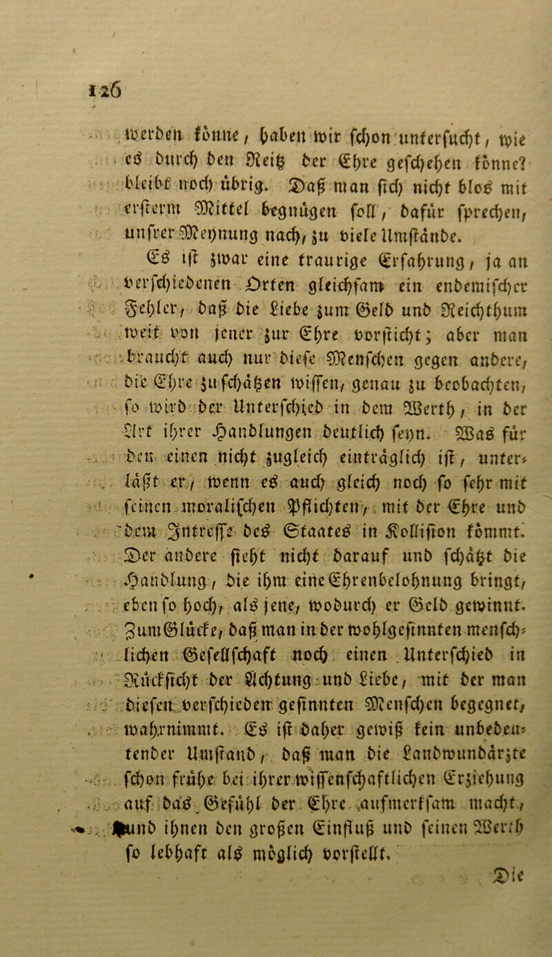 fonue, Reiben mir (c^on uttferfuc^t, wie &wd) ben 0?ct§ ber €f>re gefd)ef)en fonnc? bleibt nod) übrig. £)a# man fiel) nid)f blob mit erfrerm bittet 6egnügen fett, bafür fpredjen, ttnfrer ^etjnung nad), ju t>icle UmfMnbe. tft $n>ar eine traurige (£rfa&vung, ja an betriebenen £)rtcn gleidjfan» ein enbemifd)cr S‘ci)ler, ba$ bie £iebe $um ©elb unb SReicfjtfjum meit boit jener $ur (E()re borjticfyt; aber man ■ braudjt aud) nur biefe $?enfd)en gegen anbere/ bie (21;re $ufd)d£en wißen, genau ju bcobad)ten, fo Wirb ber Unterfdneb in betn Sßertf), in ber ■Sirf if;rer Jjpanblungen bcutlid) fet>n« 5Bab für ben einen nicfyt augleid) eintrdglid; ijt, unter* laflt er7 wenn eb aud) glcid) nod) fo fcf)r mit feinen moralifdjen $PfTid;ten, mit ber €j)re unb 'bem ^ntreffs beb ©taateb in ^ottiflon fommt. 2>cr anbere fie^t nid)t barauf unb fd)dfct bie ^unblutig, bie if;m eine(2f)renbelol)nung bringt/ eben fo l)od), alb jene, woburd) er ©clb gewinnt. 3um0Iücfe, baß man inber mofdgcfmnfen menfd)* lid>en ©cfettfdjaft noch einen Unterfcfyieb in 0akfftd)t ber Ödjtung unb Siebe, mit ber man biefeu-berfcf)iebetr geftnnten 3^enfd)cn begegnet, waf).rniramt. (Sb tft baf;er gewiß fein unbebeu* fenber Umfraub, baß man bie £aubmunbdrjte fdjon fmf>e bei U)rer wijfenfdjaftlicfyen Srjje^ung auf bab.©efül)l ber (£!)rc ,aufmcrffam mad)f, fcunb if;ncn ben großen (Sinfluß unb feinen SBerrb fo lebhaft alb moglid) borffettf. £)ie