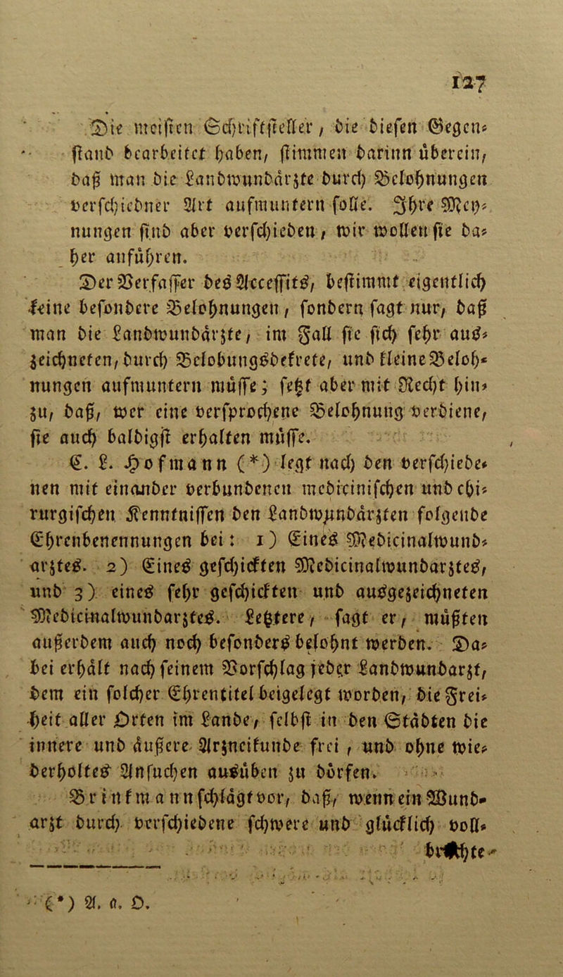 ia? :&ie ureigen ^ cf? r i f t fc e FI er / bie tiefen ©egen* ganb bearbeitet gäben, firm men barinn überein, bag man bie £anbmunbdr$te burd) SMognungen uerfdjiebner 2lrt aufm untern falle. 3^re nuugen gnb aber betrieben, mir wollen fte ba* brr anfugren. 2)er 23erfaffer bedSIcceffittf, begimmt eigenflieg leine befonbere 23elognungen, fonbern fagt nur, bag man bie £anbmunbdr$te, im gatl ge fteg fegr autf* Seicgnefen, bureg SBclobuugtfbefrete, unb lleine$3elog* nungen aufmuntern muffe; fe|t aber mit Dledjt bin* ju, bag, wer eine berfproegene SSelognung Perbiene, ge auch balbigg ergaften muffe. €. £. Jpofmann (*) legt ttad) ben t>erfd)iebe* nen mit einanber berbunbeneu mcbicinifcgen unbegi* rurgifegen ^enntniffen ben £anbmjtnbdr$ten folgenbe d'grenbenennungen bei: i) GnneS $^bicina(wunb* arjteg. 2) (£ine$ gefd)icften $?cbicinalwunbar$teg, unb 3) eineg febr gefegidten unb auggejeiegneten sötebiciualwunbarjfeg. Regiere, fagt er, mügten augerbem auch nocg befonberg befognt werben. £>a* bei ergdlt nach feinem SSorfeglag f ebe^r £anbwunbar$f, bem ein folcger (ggrentitel beigelegt worben, bie$rei* beit aller jDrten tm £anbe, fclbg in ben 6tabten bie innere unb dugere 2fr$neifunbe frei , unb ohne wie? bergolte# 2lnfud)en augüben $u bbrfen. 35rinfm a nnfd)ldgf t>or, bag, wenn ein$8unb- arjt burd? perfdjiebene fdjwere unb glüdlid) boH* trabte-' - (*) QI. 0. 0.