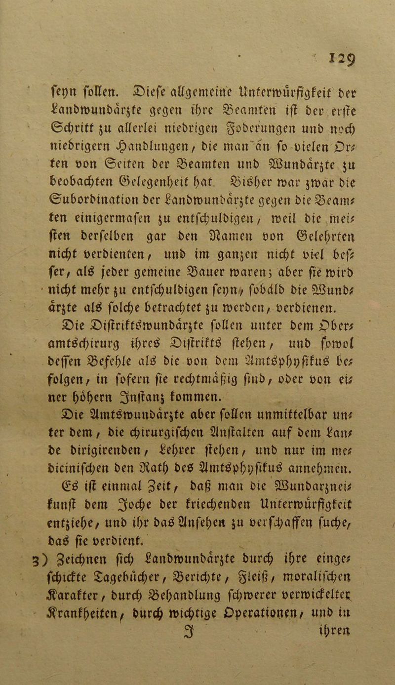 fepn follen. £)iefe allgemeine ttnferroürftgfeif ber Vanbtt>unbdr$fe gegen if>rc Beamten iß ber crfTe ©chritt ju allerlei niebrigen goberungen mtb npd) ttiebrigern Jpatiblungen, bie man an fo Dielen Or; ten bon ©eiten ber Beamten unb StBunbar^te $u beobachten @elegenl>eit hiebet* war $war bte ©uborbination ber Vanbmunbarjte gegen bie 33eam; ten etnigermafen $u entfchulbigeu / weil bie mei; ßen berfelben gar ben Sftamen Don ©elehrfen nicht berbienfen, unb im ganjcit nicht Diel bef; fer, al$ jeber gemeine harter mären; aber fiemirb • nicht mehr ju entfchulbigen fcpn/ fobdlb bie ?>Buub; arjte al£ folche betrachtet ju werben/ berbienen. Sie ©ißriftBmunbarste follen unter bem Ober; amt^chirurg ihreB £)ißrtlf£ ßehen, unb fomol bejfen befehle alä bie bon bem 2imt£phnßfu$ be; folgen/ in fofern fie rechtmäßig fmb/ ober bon ei; ner (mhern 3nßanj fommen. 2Me Slmt^munbdrjte aber follen unmittelbar un; ter bem/ bie chirurgifchcn 2lnßaltcn auf bem Van; be birigireitben/ Vehrer liehen/ unb nur im me; bicinifd;en ben tKath bc$ 2lmt£phi;filu3 annehmen. <£$ iß einmal $eit/ baß man bie SBunbarjnei; funß bem 3ocße ber friechenben Unterwiirßgfcit entziehe/ unb ihr baBülnfehen ju b er fd; affen fuche/ ba$ fie berbient. 3) 3etcf>ncn fich Vanbwunbärjfe burch t^re eittge; fehlttte Tagebücher / Berichte/ gleiß/ moralifchm ^arafter/ burch 3khanblung fchwerer bermicl'eltei; $ranf'heitcn/ burch wichtige Operationen/ unb in 3 ihren