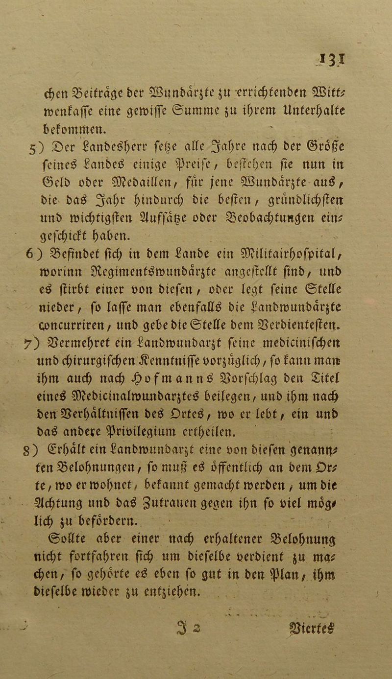 Hl cf)en Beitrage ber B3unbdr$te 5« -crrichfenben £ßitfr »enfajfe eine geroifie (Summe §u ihrem Unterhalte bekommen. 5) 2)cr £anbegl)crr feße alle 3af)rc nach ber ©rofle feinet £anbe£ einige greife, begehen fte nun in ©elb ober Siftebaitten/ für jene SBunbdrjfe au£ / bie ba£ 3ahr htuburd; bic beften / grunblichffen unb mtchfigflen 2luffdf$e ober Beobachtungen ein* gefchtcFf haben. 6) Befmbet fich in bem £anbe ein Sflvilitairhofpital/ roorinn StcgimcnfSwunbärjte angcflcttf finb/ unb e$ ftirbf einer oon biefen / ober legt feine ©teile nieber, fo laffc man ebenfaül^ bie ^anbmunbarjfe concurriren/ unb gebe bie ©fette bem 2>erbienteflen. 7) Vermehret ein £anbrounbar$t feine mebicinifchen unb chirurgifehen ^enntniffe oorjitglich / fo fantt man ihm auch nach ^ofmann^ Sjorfchlag ben £ifel eine$ $iebiciualrounbar&tc3 beilegen/ unb ihm nach ben 25erl)dltniffen beg Dücß, mo er lebt / ein unb ba$ anbere ^ribilegium erfheilen. 8) ©fhalf ein ^unbrennbarst eine oon biefen genannt fen Belohnungen / fo mufj e£ öffentlich an bernör* U, reo errechnet/ befannt gemacht reerben / um bie Achtung unb bag gutrauen gegen ihn fo oiel mbg* lieh $u befbrbern. ©ottte aber einer nach erhaltener Belohnung nicht fortfahren ftch um biefelbe oerbienf ju ma* chen/ fo gehörte e£ eben fo gut in ben sPlan / ihm biefelbe reicher &u enfjiehen. gierte#
