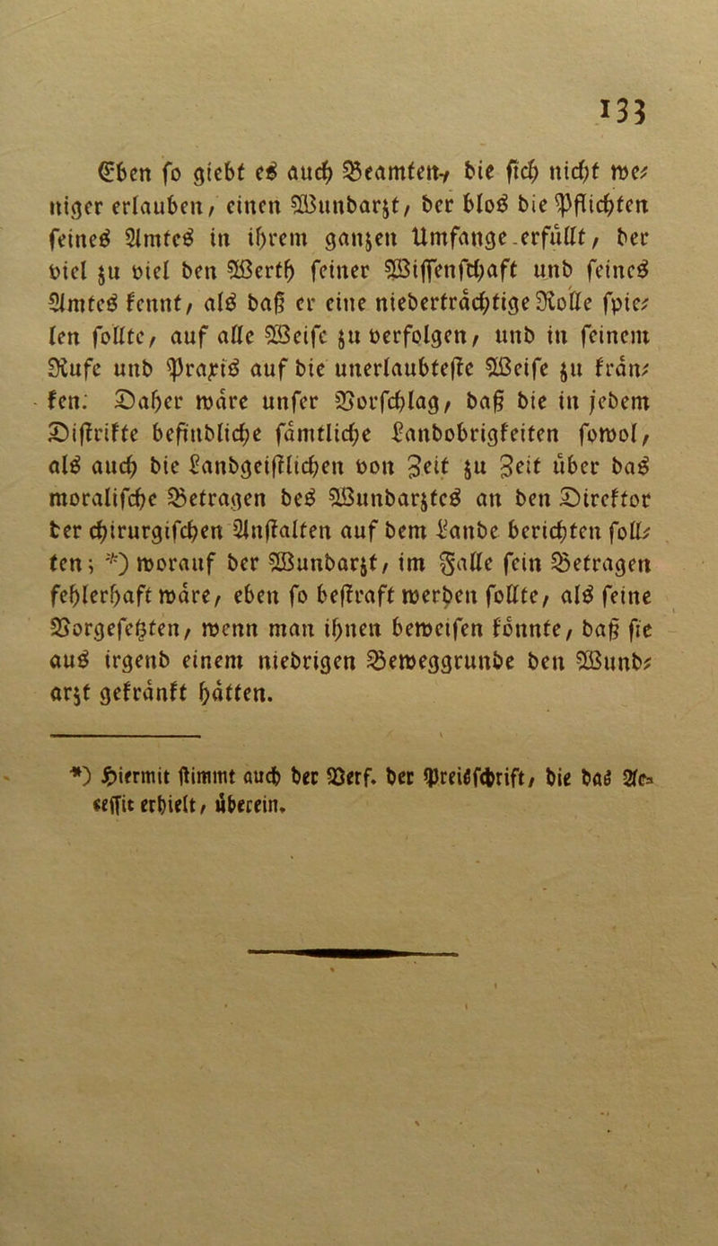 @ben fo gtebf e$ auch Beamten-/ bie ftch nicht rw itiger erlauben/ einen SBunbarjt/ ber blo$ bie Pflichten feinet 5lmte£ in ihrem ganzen Umfange.erfüttt, ber Piel ju Piel ben 5ßerfh feiner Söiflfenfchaft unb feinet Simteä fennt/ al$ ba§ er eine niebertrdchtigeStotte fpic* len fottte, auf alle QBeife $u perfolgen/ unb in feinem Stufe unb $prajn$ auf bie unerlaubtere 5ßeife ju frdn* fen; £)af)er rodre unfer SSorfchlag/ baf? bie in jebern Siftrifte beftttMtc^e fdmtliche £anbobrigfeiten fomol, al$ auch bie £anbgeif?licben *>on Bett ju Seit über ba£ moralifche betragen be£ &öunbarjtcg an ben SDircftor ter chirurgtfchen 2in(taiten auf bem l^anbe berichten folk ten; *) morauf ber 2Bunbar$t/ im Satte fein betragen fehlerhaft mare/ eben fo bejlraft roerben fottte/ al$ feine SSorgefe^ten, menn man ihnen bemetfen tonnte / baf? fie au£ irgenb einem niebrigen ^emeggrunbe ben 3ßunb* arjt gef rauft hatten. *) hiermit ftimiut auch ber 23erf. ber qjreüfcfcrift/ bie ba$ Sie* «ffit erhielt / überein.