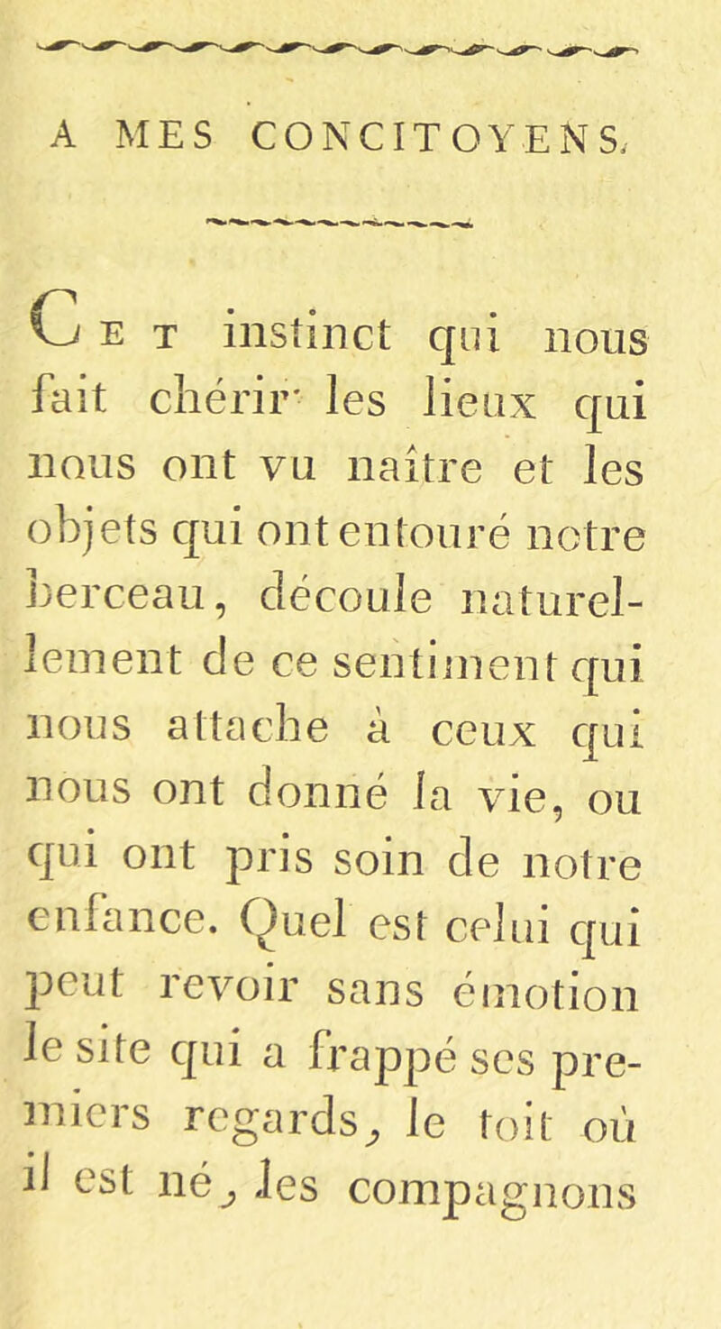 A MES CONCITOYENS. T instinct qui nous fait chérir' les lieux qui nous ont vu naître et les objets qui ont entouré notre berceau, découle naturel- lement de ce sentiment qui nous attache à ceux qui nous ont donné la vie, ou qui ont pris soin de notre enhince. Quel est celui qui peut revoir sans émotion le site qui a frappé ses pre- miers regards^ le toit où iJ est né^ Jes compagnons