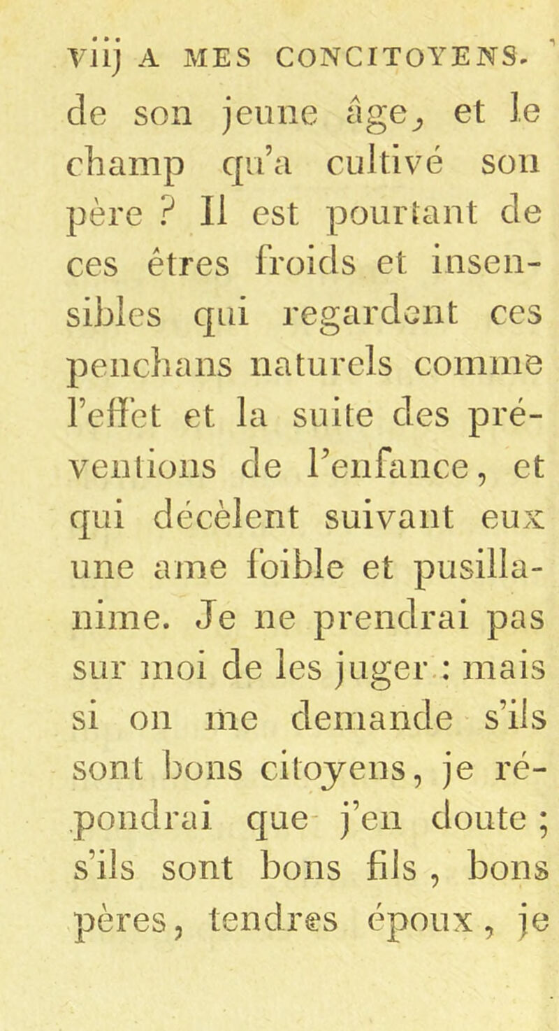 de son jeune âge, et le champ qu’a cultivé son père ? Il est pourtant de ces êtres froids et insen- sibles qui regardent ces penchans naturels comme l’effet et la suite des pré- ventions de renfance, et qui décèlent suivant eux une ame foible et pusilla- nime. Je ne prendrai pas sur moi de les juger.: mais si on me demande s’ils sont bons citoyens, je ré- pondrai que- j’en doute ; s’ils sont bons fils , bons pères, tendres époux, je