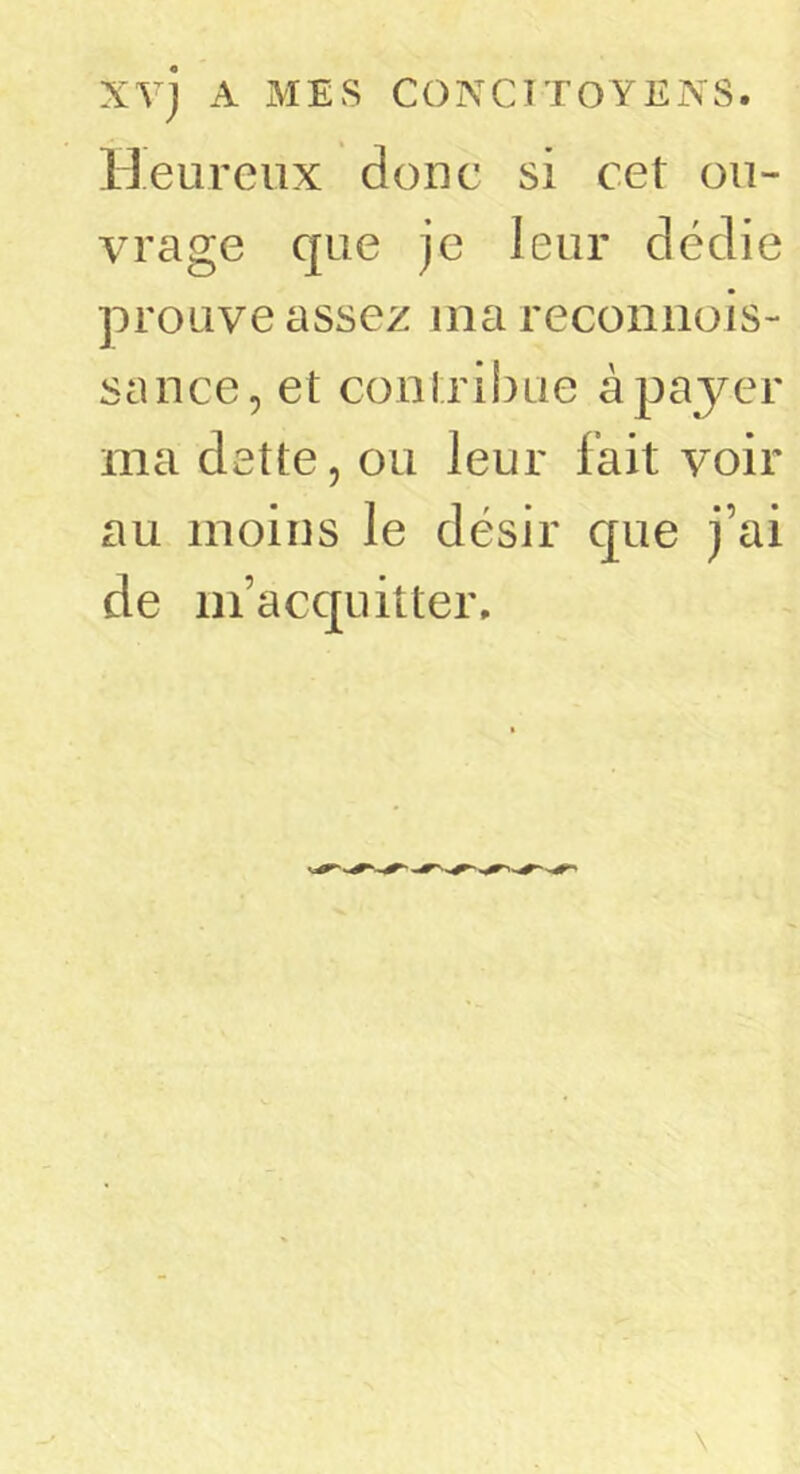 Heureux donc si cet ou- vrage c|ue je leur dédie prouve assez nia reconiiois- sance, et conlribue à payer ma dette, ou leur fait voir au moins le désir que j’ai de m’acquitter.