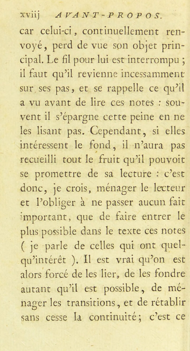 car celui-ci, continuellement ren- voyé, perd de vue son objet prin- cipal. Le fil pour lui est interrompu ; il faut qu’il revienne incessamment sur ses pas, et se rappelle ce qu’il a vu avant de lire ces notes ; sou- vent il s’épargne cette peine en ne les lisant pas. Cependant, si elles intéressent le fond, il n’aura pas recueilli tout le fruit qu’il pouvoit se promettre de sa lecture : c’est donc, je crois, ménager le lecteur et l’obliger à ne passer aucun fait important, que de faire entrer le plus possible dans le texte ces notes ( je parle de celles qui ont quel- qu’intérêt ). Il est vrai qu’on est alors forcé de les lier, de les fondre autant qu’il est possible, de mé- nager les transitions, et de rétablir sans cesse la continuité; c’est ce