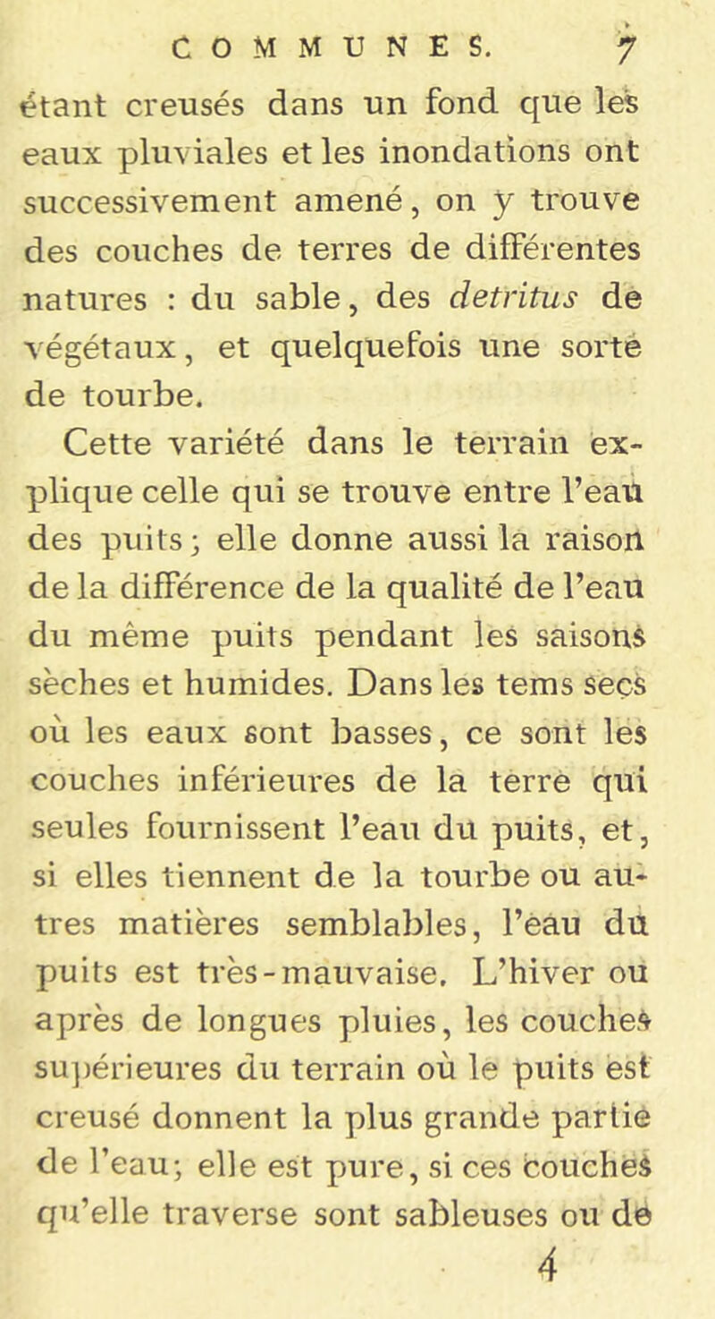 étant creusés dans un fond que les eaux pluviales et les inondations ont successivement amené, on y trouve des couches de terres de différentes natures : du sable, des détritus de végétaux, et quelquefois une sorté de tourbe. Cette variété dans le terrain ex- plique celle qui se trouve entre l’eaü des puits 3 elle donne aussi la raisoil de la différence de la qualité de l’eau du même puits pendant les saisons sèches et humides. Dans les tems secs où les eaux sont basses, ce sont les couches inférieures de la terré qui seules fournissent l’eau du puits, et, si elles tiennent de la tourbe ou au- tres matières semblables, l’eau du puits est très-mauvaise. L’hiver ou après de longues pluies, les couche.4 su])érieures du terrain où le puits est creusé donnent la plus grande partie de l’eau; elle est pure, si ces couchés qu’elle traverse sont sableuses ou dé 4