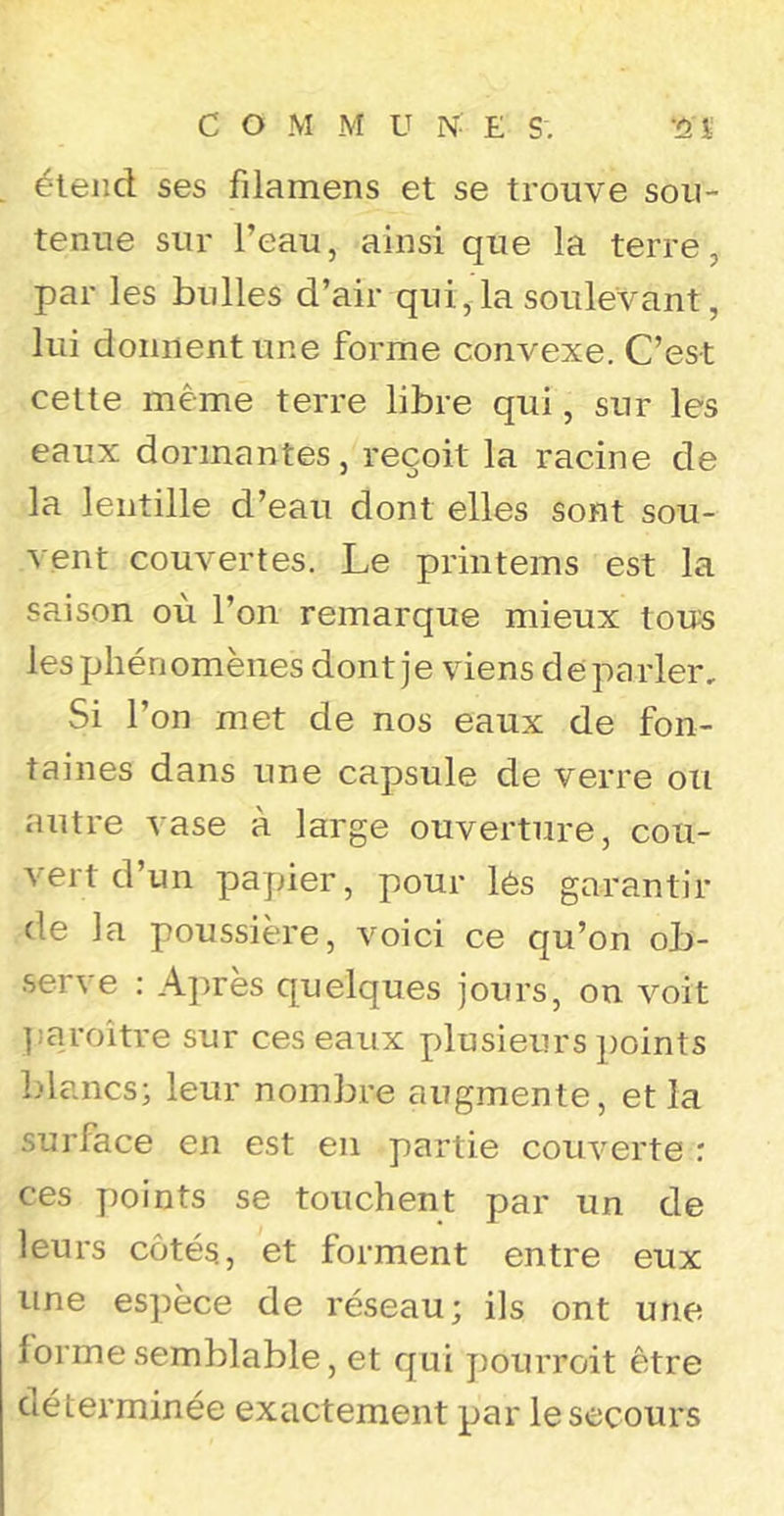 étend ses filamens et se trouve sou- tenue sur l’eau, ainsi que la terre, par les bulles d’air qui, la soulevant, lui donnent une forme convexe. C’est cette même terre libre qui, sur les eaux dormantes, reçoit la racine de la lentille d’eau dont elles sont sou- vent couvertes. Le printems est la saison où l’on remarque mieux tous les phénomènes dont je viens de parler. Si l’on met de nos eaux de fon- taines dans une capsule de verre ou autre vase à large ouverture, cou- vert d’un papier, pour lés garantir de la poussière, voici ce qu’on ob- serve : A])rès quelques jours, on voit ];aroître sur ces eaux plusieurs points Ldancs; leur nombre augmente, et la surface en est en partie couverte : ces points se touchent par un de leurs côtés., et forment entre eux une espèce de réseau; ils ont une forme semblable, et qui pourroit être déterminée exactement par le secours