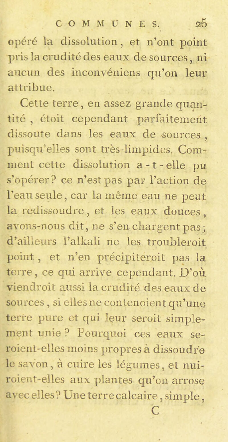 opéré la dissolution, et n’ont point pris la crudité des eaux de sources, ni aucun des inconvéniens qu’on leur attribue. Cette terre, en assez grande quan- tité , étoit cependant parfaitement dissoute dans les eaux de sources , puisqu’elles sont très-limpides. Com- ment cette dissolution a -1 - elle pu s’opérer? ce n’est pas par l’action de l’eau seule, car la même eau ne peut la redissoudre, et les eaux douces, avons-nous dit, ne s’en chargent pas; d’ailleurs l’alkali ne les troubleroit point , et n’en précipiteroit pas la terre, ce qui arrive cependant. D’où viendroit aussi la crudité des eaux de sources, si elles ne contenoient qu’une terre pure et qui leur seroit simple- ment unie ? Pourquoi ces eaux se- roient-elles moins ])ropres à dissoudre le savon, à cuire les légumes, et nui- roient-elles aux j)lantes qu’on arrose avec elles ? Une terre calcaire, simple, C