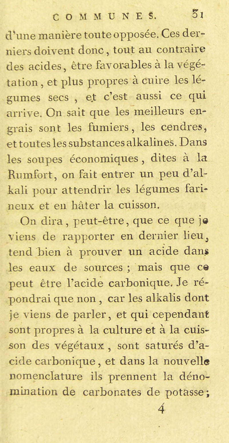 d’une manière toute opposée. Ces der- niers doivent donc, tout au contraire des acides, être favorables à la végé- tation , et plus propres à cuire les lé- gumes secs , e.t c’est aussi ce qui arrive. On sait que les meilleurs en- grais sont les fumiers, les cendres, et toutes les substances alkalineS. Dans les soupes économiques , dites à la Rumfort, on fait entrer un peu d’al- kali pour attendrir les légumes fari- neux et en hâter la cuisson. On dira, peut-être, que ce que ]© viens de rapporter en dernier lieu^ tend bien à prouver un acide dans les eaux de sources ; mais que ce peut être l’acide carbonique. Je ré- pondrai que non , car les alkalis dont je viens de parler, et qui cependant sont propres à la culture et à la cuis- son des végétaux , sont saturés d’a- cide carbonique, et dans la nouvelle nomenclature ils prennent la déno- mination de carbonates de potasse; 4