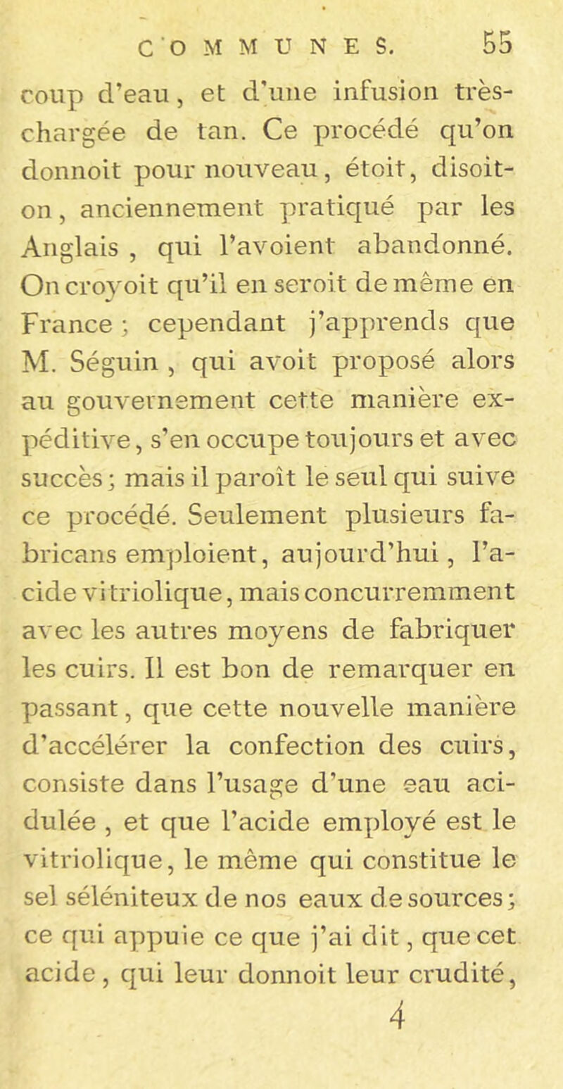 coup d’eau, et d'une infusion très- chargée de tan. Ce procédé qu’on donnoit pour nouveau, étoit, disoit- on , anciennement pratiqué par les Anglais , qui l’avoient abandonné. Oncroyoit qu’il en seroit de même en France ; cependant j’apprends que M. Séguin , qui avoit proposé alors au gouvernement cette manière ex- péditive , s’en occupe toujours et avec succès ; mais il paroît le seul qui suive ce procédé. Seulement plusieurs fa- bricans emploient, aujourd’hui, l’a- cide vi triolique, mais concurremment avec les autres moyens de fabriquer les cuirs. Il est bon de remarquer en passant, que cette nouvelle manière d’accélérer la confection des cuirs, consiste dans l’usage d’une eau aci- dulée , et que l’acide employé est le vitriolique, le même qui constitue le sel séléniteux de nos eaux de sources j ce qui appuie ce que j’ai dit, que cet acide, qui leur donnoit leur crudité, 4