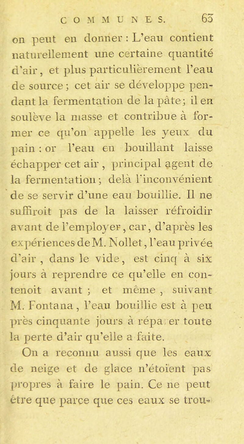 C O M M UNES. 65 on peut en donner : L’eau contient naturellement une certaine quantité d’air, et plus particulièrement l’eau de source ; cet air se développe pen- dant la fermentation de la pâte j il en soulève la masse et contribue à for- mer ce qu’on appelle les yeux du pain : or l’eau en bouillant laisse échapper cet air , principal agent de la fermentation; delà rinconvénient de se servir d’une eau bouillie. Il ne suffiroit pas de la laisser réfroidir avant de l’employer, car, d’après les expériences deM. Nollet, l’eau privée d'air , dans le vide, est cinq à six jours à reprendre ce qu’elle en con- tenoit avant ; et même , suivant M. Fontana, l’eau bouillie est à peu ])rès cinquante jours à répa. er toute la perte d’air qu’elle a faite. On a reconnu aussi que les eaux de neige et de glace n’étoient pas pi’opres à faire le pain. Ce ne peut être que i)arce que ces eaux se trou^