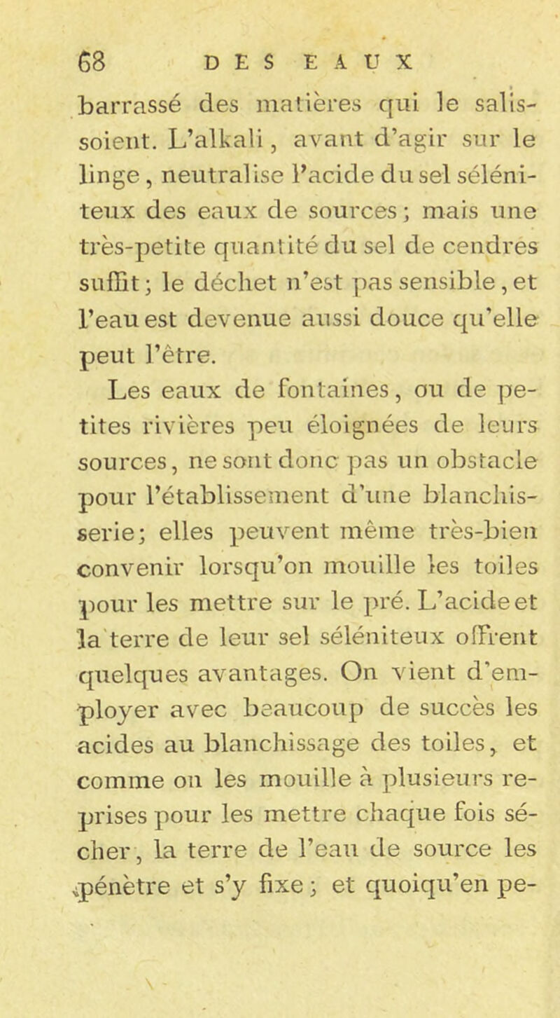 barrassé des matières qui le salis- soieiit. L’alkali, avant d’agir sur le linge, neutralise l’acide du sel séléni- teux des eaux de sources ; mais une très-petite quantité du sel de cendres suffit ; le déchet n’est pas sensible, et l’eau est devenue aussi douce qu’elle peut l’être. Les eaux de fontaines, ou de pe- tites rivières peu éloignées de leurs sources, ne sont donc pas un obstacle pour l’établissement d’une blanchis- serie; elles peuvent même très-bien convenir lorsqu’on mouille les toiles pour les mettre sur le pré. L’acide et la terre de leur sel séléniteux offrent quelques avantages. On vient d’em- ployer avec beaucoup de succès les acides au blanchissage des toiles, et comme on les mouille à plusieurs re- prises pour les mettre chaque fois sé- cher, la terre de l’eau de source les ^pénètre et s’y fixe ; et quoiqu’on pe-