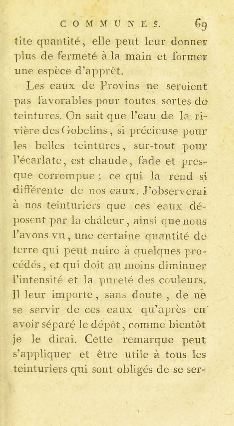 tite quantité, elle Jjeut leur donner jdus de fermeté à la main et former une espèce d’apprêt. Les eaux de Provins ne seroient pas favorables pour toutes sortes de teintures. On sait que Peau de la ri- vière desGobelins , si précieuse pour les belles teintures, sur-tout pour l’écarlate, est chaude, fade et pres- que corrompue ; ce qui la rend si différente de nos eaux. J’observerai à nos teinturiers que cês eaux dé- posent par la chaleur , ainsi que nous l’avons vu , une certaine quantité de terre qui peut nuire à quelques pro- cédés , et qui doit au moins diminuer l’intensité et la pureté des couleurs. Il leur importe, sans doute , de ne se servir de ces eaux qu’après en' avoir séparé le dépôt, comme bientôt je le dirai. Cette remarque peut s’appliquer et être utile à tous les teinturiers qui sont obligés de se ser-