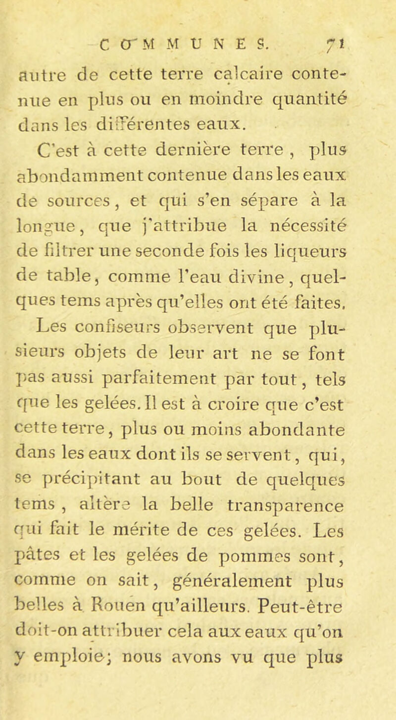 C O'M M UNES. autre de cette terre calcaire conte- nue en plus ou en moindre quantité dans les ditTérentes eaux. C’est à cette dernière terre , plus abondamment contenue dans les eaux de sources, et qui s’en sépare à la longue, que j'attribue la nécessité de filtrer une seconde fois les liqueurs de table, comme l’eau divine, quel- ques tems après qu’elles ont été faites. Les confiseurs observent que plu- sieurs objets de leur art ne se font ])as aussi parfaitement par tout, tels que les gelées. Il est à croire que c’est cette terre, plus ou moins abondante dans les eaux dont ils se servent, qui, se précipitant au bout de quelques tems , altère la belle transparence qui fait le mérite de ces gelées. Les pâtes et les gelées de pommes sont, comme on sait, généralement plus belles à Rouen qu’ailleurs. Peut-être doit-on attribuer cela aux eaux qu’on y emploie; nous avons vu que plus