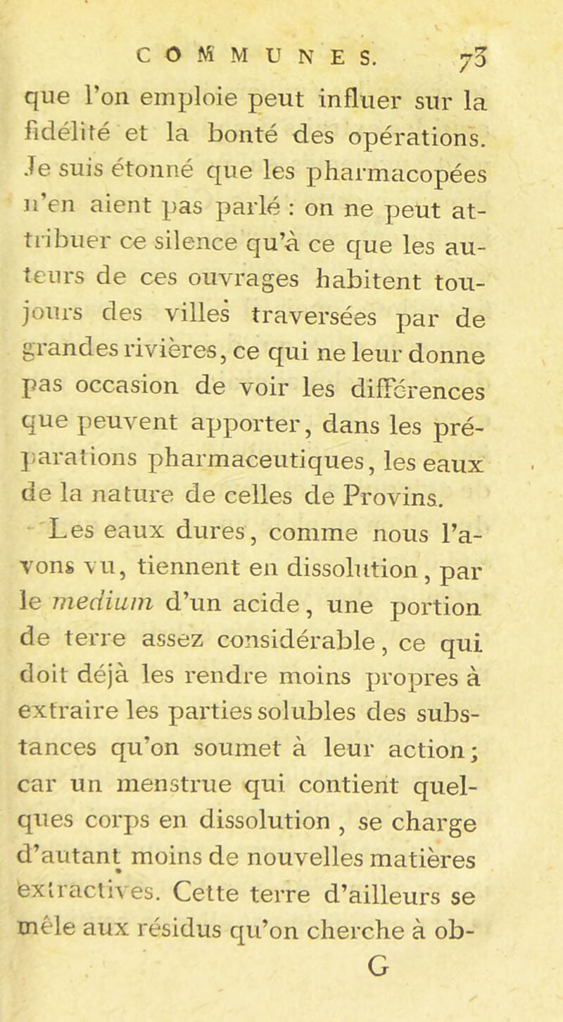 que l’on emploie peut influer sur la fidélité et la bonté des opérations. Je suis étonné que les pharmacopées J l’en aient pas parlé : on ne peut at- tiibuer ce silence qu’à ce que les au- teurs de ces ouvrages habitent tou- jours des villes traversées par de grandes rivières, ce qui ne leur donne pas occasion de voir les différences que peuvent apporter, dans les pré- ];arations pharmaceutiques, les eaux de la nature de celles de Provins. Les eaux dures, comme nous l’a- vons vu, tiennent en dissolution , par le medium d’un acide, une portion de terre assez considérable, ce qui doit déjà les rendre moins propres à extraire les parties solubles des subs- tances qu’on soumet à leur action; car un menstrue qui contient quel- ques corps en dissolution , se charge d’autant moins de nouvelles matières extractives. Cette terre d’ailleurs se mêle aux résidus qu’on cherche à ob- G