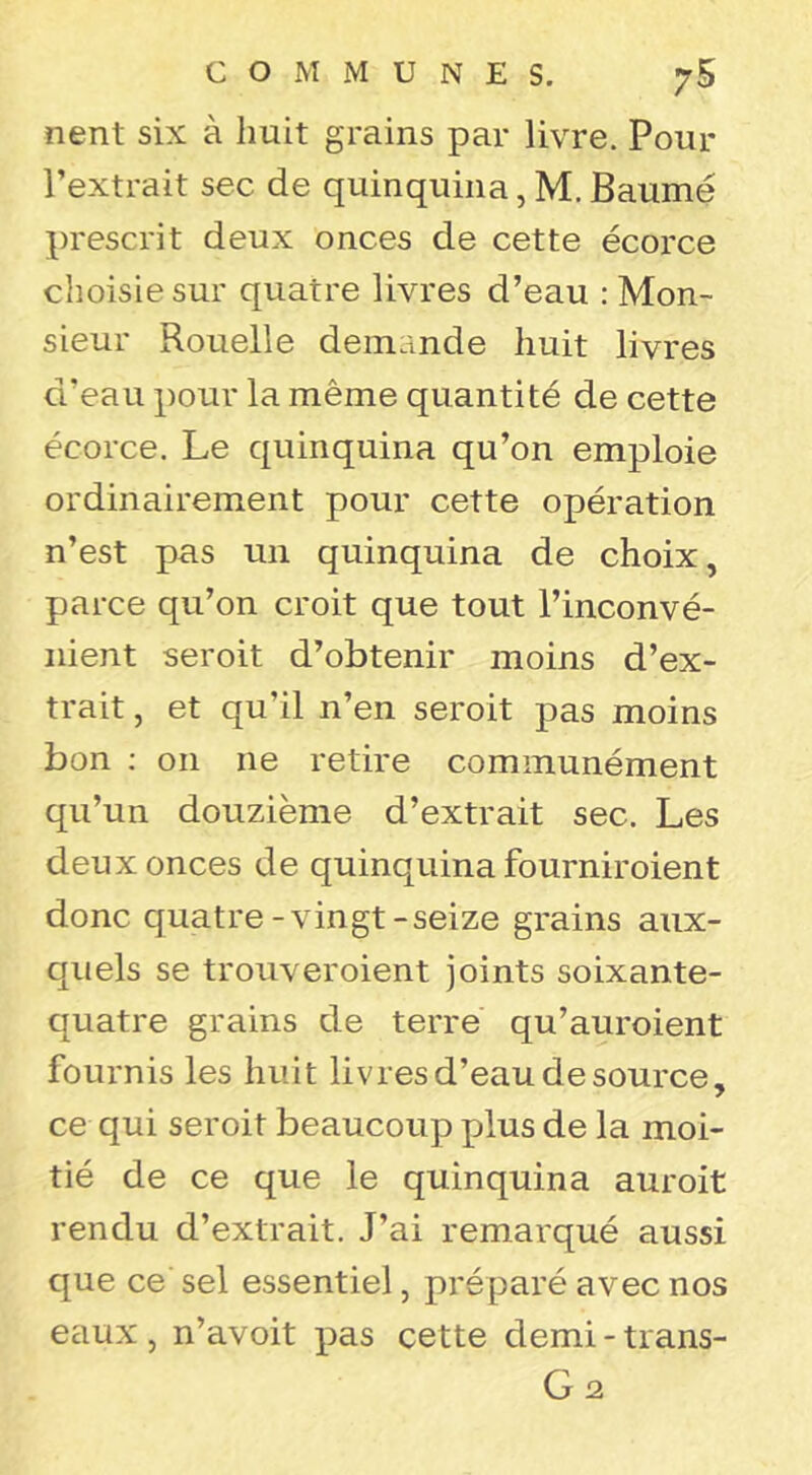 nent six à huit grains par livre. Pour l’extrait sec de quinquina, M, Baume prescrit deux onces de cette écorce choisie sur quatre livres d’eau : Mon- sieur Rouelle demande huit livres d’eau pour la même quantité de cette écorce. Le quinquina qu’on emploie ordinairement pour cette opération n’est pas un quinquina de choix, parce qu’on croit que tout l’inconvé- nient seroit d’obtenir moins d’ex- trait , et qu’il n’en seroit pas moins bon ; on ne retire communément qu’un douzième d’extrait sec. Les deux onces de quinquina fourniroient donc quatre-vingt-seize grains aux- quels se trouveroient joints soixante- quatre grains de terre qu’auroient fournis les huit livres d’eau de source, ce qui seroit beaucoup plus de la moi- tié de ce que le quinquina auroit rendu d’extrait. J’ai remarqué aussi que ce sel essentiel, préparé avec nos eaux , n’avoit pas cette demi - trans- G2