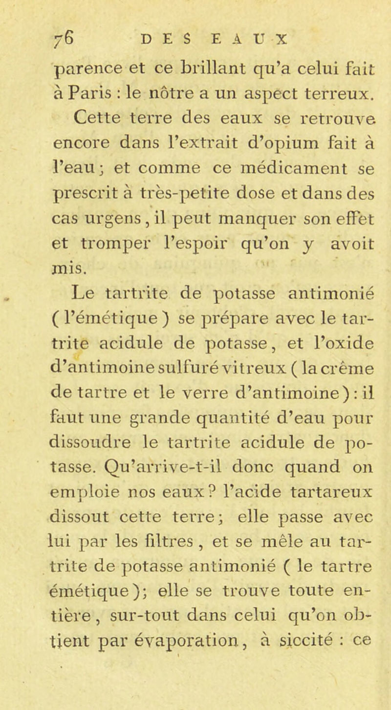 parence et ce brillant qu’a celui fait à Paris : le nôtre a un aspect terreux. Cette terre des eaux se retrouve encore dans l’extrait d’opium fait à l’eau ; et comme ce médicament se prescrit à très-petite dose et dans des cas urgens, il peut manquer son effet et tromper l’espoir qu’on y avoit mis. Le tartrite de potasse antimonié ( l’émétique ) se prépare avec le tar- trite acidulé de potasse, et l’oxide d’antimoine sulfuré vitreux ( la crème de tartre et le verre d’antimoine) : il faut une grande quantité d’eau pour dissoudre le tartrite acidulé de po- tasse. Qu’arrive-t-il donc quand on emploie nos eaux? l’acide tartareux dissout cette terres elle passe avec lui par les filtres , et se mêle au tar- trite de potasse antimonié ( le tartre émétique); elle se trouve toute en- tière , sur-tout dans celui qu’on ob- tient par évaporation, à siccité : ce