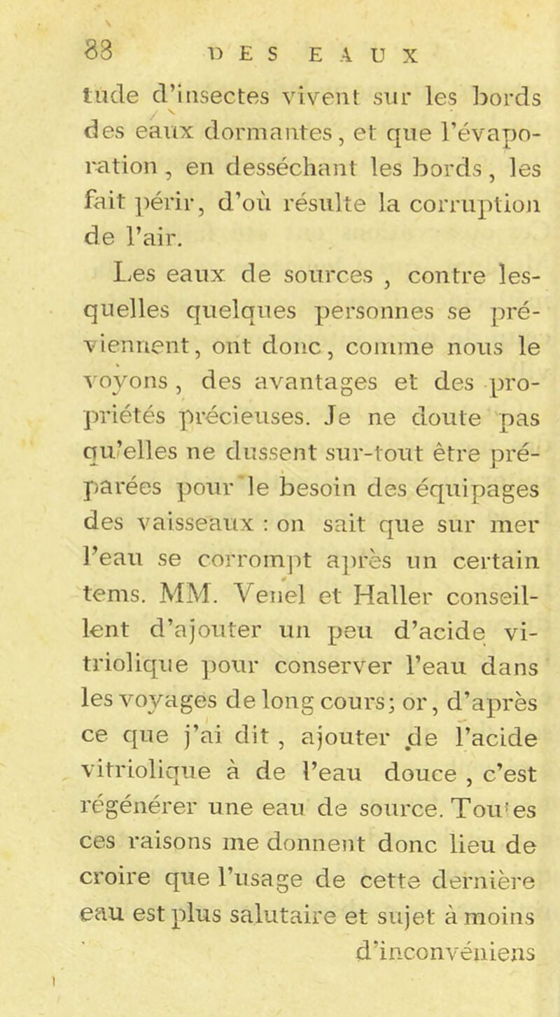 \ 83 t:) E s E A U X tilde d’uisectes vivent sur les bords des eaux dormantes, et que l’évapo- ration , en desséchant les bords, les fait périr, d’où résulte la corriiptioji de l’air. l.es eaux, de sources , contre les- quelles quelques personnes se pré- viennent, ont donc, comme nous le voyons , des avantages et des pro- priétés précieuses. Je ne doute pas qu’elles ne dussent sur-tout être pré- parées pour le besoin des équipages des vaisseaux : on sait que sur mer l’eau se corrompt après un certain tems. MM. Venel et Haller conseil- lent d’ajouter un peu d’acide vi- triol ique pour conserver l’eau dans les voyages de long cours; or, d’après ce que j’ai dit, ajouter de l’acide vitriolique à de l’eau douce , c’est régénérer une eau de source. Tou'es ces raisons me donnent donc lieu de croire que l’usage de cette dernière eau est plus salutaire et sujet à moins d’inconvéïiiens